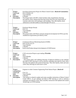 Page 2 of 4
2
Project : Iron Horse Instructions Project for Motor Control Center (Rockwell Automation)
Tool Used : Pro/E Wildfire 4.0
Role : Team Member
Duration : 6 Months
Description : This Project deals with MCC which includes study of preliminary drawings
provided by client, making final drawings along with 2D as per requirement of
customer and in line with catalogues and standards. Then after Quality check
submission of all deliverables to client through FTP server.
3
Project : Enclosure Design (Secop)
Tool Used : ProE 5.0
Role : Team Member
Duration : 6 Months
Description : This project deals with Plastic enclosure design & development for PCB as per the
standards & requirements provided by client.
4
Project : Continuous Glucose Monitoring System (CGMS)
Tool Used : ProE 4.0 & Creo 2.0
Role : Team Member
Duration : 3 Months
Description : End-to-end Product design & development of CGM System
5
Project : CAD conversion Project as per markup (Wartsila)
Tool Used : Ideas
Role : Team Member
Duration : 3 Months
Description : This project deals with updating drawings of piping & platform as per markups
provided in PDF drawing as well as reference catalogues provided by client, these
drawings had updated and created 2d drawings. Then after Quality check and team
centre entry drawings are delivered to client.
6
Project : Engineer to order Common Engineering Work Station Project (Rockwell
Automation)
Tool Used : Creo 2.0
Role : Team Member
Duration : 6 Months
Description : This project is related to update and create assembly instructions of Motor Control
Center (MCC). As per markups provided in PDF drawing as well as reference
catalogues provided by client, these assembly instructions had updated and created
2d drawings on CEWS desktop.
 