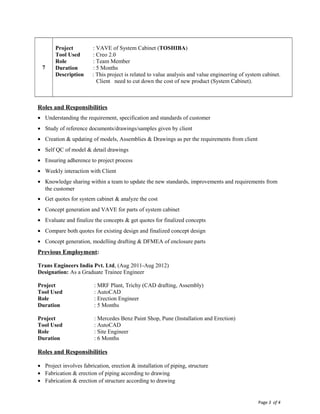 Page 3 of 4
7
Project : VAVE of System Cabinet (TOSHIBA)
Tool Used : Creo 2.0
Role : Team Member
Duration : 5 Months
Description : This project is related to value analysis and value engineering of system cabinet.
Client need to cut down the cost of new product (System Cabinet).
Roles and Responsibilities
• Understanding the requirement, specification and standards of customer
• Study of reference documents/drawings/samples given by client
• Creation & updating of models, Assemblies & Drawings as per the requirements from client
• Self QC of model & detail drawings
• Ensuring adherence to project process
• Weekly interaction with Client
• Knowledge sharing within a team to update the new standards, improvements and requirements from
the customer
• Get quotes for system cabinet & analyze the cost
• Concept generation and VAVE for parts of system cabinet
• Evaluate and finalize the concepts & get quotes for finalized concepts
• Compare both quotes for existing design and finalized concept design
• Concept generation, modelling drafting & DFMEA of enclosure parts
Previous Employment:
Trans Engineers India Pvt. Ltd, (Aug 2011-Aug 2012)
Designation: As a Graduate Trainee Engineer
Project : MRF Plant, Trichy (CAD drafting, Assembly)
Tool Used : AutoCAD
Role : Erection Engineer
Duration : 5 Months
Project : Mercedes Benz Paint Shop, Pune (Installation and Erection)
Tool Used : AutoCAD
Role : Site Engineer
Duration : 6 Months
Roles and Responsibilities
• Project involves fabrication, erection & installation of piping, structure
• Fabrication & erection of piping according to drawing
• Fabrication & erection of structure according to drawing
 