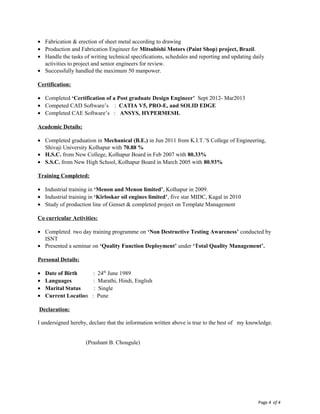 Page 4 of 4
• Fabrication & erection of sheet metal according to drawing
• Production and Fabrication Engineer for Mitsubishi Motors (Paint Shop) project, Brazil.
• Handle the tasks of writing technical specifications, schedules and reporting and updating daily
activities to project and senior engineers for review.
• Successfully handled the maximum 50 manpower.
Certification:
• Completed ‘Certification of a Post graduate Design Engineer’ Sept 2012- Mar2013
• Competed CAD Software’s : CATIA V5, PRO-E, and SOLID EDGE
• Completed CAE Software’s : ANSYS, HYPERMESH.
Academic Details:
• Completed graduation in Mechanical (B.E.) in Jun 2011 from K.I.T.’S College of Engineering,
Shivaji University Kolhapur with 70.88 %
• H.S.C. from New College, Kolhapur Board in Feb 2007 with 80.33%
• S.S.C. from New High School, Kolhapur Board in March 2005 with 80.93%
Training Completed:
• Industrial training in ‘Menon and Menon limited’, Kolhapur in 2009.
• Industrial training in ‘Kirloskar oil engines limited’, five star MIDC, Kagal in 2010
• Study of production line of Genset & completed project on Template Management
Co curricular Activities:
• Completed two day training programme on ‘Non Destructive Testing Awareness’ conducted by
ISNT
• Presented a seminar on ‘Quality Function Deployment’ under ‘Total Quality Management’.
Personal Details:
• Date of Birth : 24th
June 1989
• Languages : Marathi, Hindi, English
• Marital Status : Single
• Current Location : Pune
Declaration:
I undersigned hereby, declare that the information written above is true to the best of my knowledge.
(Prashant B. Chougule)
 