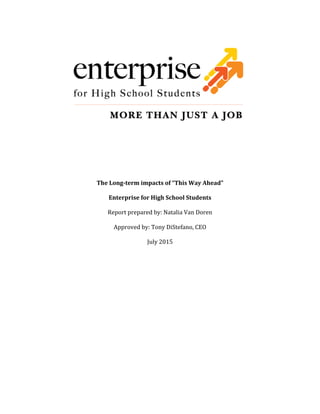  
	
  
	
  
	
  
	
  
	
  
The	
  Long-­‐term	
  impacts	
  of	
  “This	
  Way	
  Ahead”	
  
Enterprise	
  for	
  High	
  School	
  Students	
  
Report	
  prepared	
  by:	
  Natalia	
  Van	
  Doren	
  
Approved	
  by:	
  Tony	
  DiStefano,	
  CEO	
  
July	
  2015	
  
	
  
	
  
	
  
	
  
	
  
	
  
	
  
	
  
	
  
	
  
	
  
	
  
	
  
	
  
	
  
	
  
 