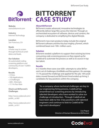 BitTorrent Case Study



                            BITTORRENT
                            CASE STUDY
Website                     About BitTorrent
www.bittorrent.com          BitTorrent creates advanced, innovative technologies to
                            efficiently deliver large files across the Internet. Through an
Industry                    orchestrated ecosystem of software, devices and content, the
Internet Technology         company is dedicated to simplifying the digital lifestyle.
Location                    BitTorrent's two main products today include the original
San Francisco, CA
                            BitTorrent software and the tiny-but-mighty µTorrent, which
Needs
                            combined boast over 100+ million users.
A faster way to screen
through technical candi-    Solution
dates and leads.            BiTorrent needed a platform to support their existing but time
                            consuming code screening process so they signed up for
Our Solution                CodeEval to automate the process as well as to source in top
An automated coding         tier talent.
screening platform and
community of over 13,000+   Results
developers.                 In 3 months there were over 600+ attempts to solve BitTor-
                            rent’s set of challenges (GridWalk and Decryption). On average,
Results
                            17.1% passed the challenge and applied for the job. 109 candi-
• 3 Hires
• 109 Applications
                            dates moved forward and BitTorrent hired ended up hiring 3
• 2 Challenges              candidates for key positions within the company.
• 600+ Attempts
• 17.1% Pass Rate
                               “As a company where technical challenges are key to
Check out BitTorrent’s         our engineering hiring process, CodeEval has
Challenges                     streamlined our screening process by introducing
                               talented developers who have worked to solve our
http://www.codeeval.com/-
public_sc/60/
                               challenge at introduction. Through CodeEval we
                               have been able to hire 3 key positions with talented
http://www.codeeval.com/-      engineers and continue to look to CodeEval for
public_sc/61/                  top-notch developers.”

                                                                                Lisa Pogue
                                                  Director of Human Resources at BitTorrent




www.codeeval.com
 