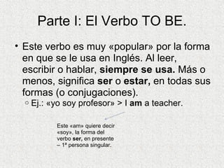 Parte I: El Verbo TO BE. Este verbo es muy «popular» por la forma en que se le usa en Inglés. Al leer, escribir o hablar,  siempre se usa.  Más o menos, significa  ser  o  estar,  en todas sus formas (o conjugaciones). Ej.: «yo soy profesor» > I  am  a teacher.  Este «am» quiere decir «soy», la forma del verbo  ser,  en presente – 1ª persona singular. 