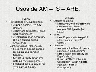 Usos de AM – IS – ARE. «Ser». Profesiones u Ocupaciones. «I  am  a doctor» (yo  soy  doctor). «They  are  Students» (ellos  son  estudiantes). «Helen  is  a good secretary (Helen  es  una buena secretaria). Características Personales. He  isn’t  an honest person (el  no es  una persona honesta. My cat  is  really smart (mi gato  es  muy inteligente). Fred and me  are  lazy (Fred y yo  somos  flojos). «Estar». Estados de ánimo. I ’m  not very well (no  estoy  [no me siento] muy bien). Are  you OK? (¿ estás  [tu] bien?)   Edad. I  am  25 years old (  tengo  25 años;  nunca  «I have 25 years»). Ubicación. Are  you at the library? (¿ están  ustedes en la biblioteca?) I  am  in Spain now ( estoy  en España ahora) Susan  isn’t  here. She  is  in Concepción (Susan  no está  aquí. [ella]  Está  en Concepción) 