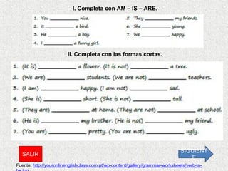 I. Completa con AM – IS – ARE. II. Completa con las formas cortas. Fuente:  http://youronlinenglishclass.com.pt/wp-content/gallery/grammar-worksheets/verb-to-be.jpg SIGUIENTE SALIR 