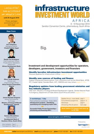 Limited offer!
 Save up to R3328
per delegate ticket
   until 20 August 2010

      Prices, packages
    and booking form on
          back page
                                                                                                 8 - 10 November 2010
                                                                  Sandton Convention Centre, Johannesburg, South Africa

       Hear from




       Amr El Barbary
      Managing Director
    Citadel Capital, Egypt                                     Big.

   Neside Tas Anvaripour
  Chief Investment Ofﬁcer:
  Private Sector Operations
         Department
 African Development Bank,                  Investment and development opportunities for operators,
           Tunisia
                                            developers, government, investors and ﬁnanciers
                                            Identify lucrative infrastructure investment opportunities
                                            Discover pipelines for infrastructure in Africa pages 4 - 5>>


   Oliver Tunde Andrews
                                            Identify new sources of funding and ﬁnance
          Director and                      Explore funding and ﬁnance options from institutions such as the World Bank, AFDB,
    Chief Coverage Ofﬁcer                   IFC, Citadel Capital, Standard Bank, AFC, OMGSA and many others pages 4 - 5>>
 Africa Finance Corporation,
            Nigeria                         Regulatory updates from leading government ministries and
                                            key industry players
                                            Hear from: Ministry of Energy & Mineral Development Uganda, Zambia National Road
                                            Fund Agency, Department of Public Works South Africa and others pages 4 - 5>>


 James Baanabe Isingoma
    Acting Commissioner                       2 workshops, 1 day                                  Speaker line up – more details page 3
          for Energy                          Post-conference workshops: 10 Nov 2010              Full conference programme         pages 4 - 5
Ministry of Energy & Mineral                  Infrastructure projects – identifying,              Workshops                         page 6
   Development, Uganda                        quantifying and managing project risks              All booking offers & options      back page
                                                                 OR
                                              Successful Public Private Partnerships –            Book before 20 August and save up
                                              structuring and ﬁnancing PPP’s                                  to R3 328


   Samson Muradzikwa
      Chief Economist                                                       www.terrapinn.com/2010/iiza
   Development Bank of
Southern Africa, South Africa
                                                                                                                                 Produced by:
 More highlights Page 3 >>
 Full programme Page 4 - 5 >>



    BOOK NOW! online www.terrapinn.com/2010/iiza | email enquiry.za@terrapinn.com | phone +27 (0)11 463 6001 | fax +27 (0)11 463 6903
 