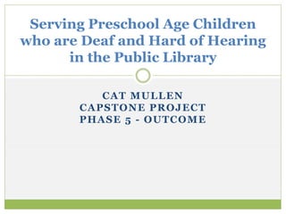 CAT MULLEN
CAPSTONE PROJECT
PHASE 5 - OUTCOME
Serving Preschool Age Children
who are Deaf and Hard of Hearing
in the Public Library
 