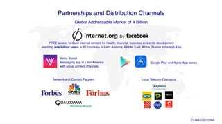 Partnerships and Distribution Channels!
Global Addressable Market of 4 Billion!
Versy Social  
Messaging app in Latin America  
with social content channels
Google Play and Apple App stores
FREE access to basic internet content for health, ﬁnancial, business and skills development  
reaching one billion users in 60 countries in Latin America, Middle East, Africa, Russia India and Asia
Local Telecom OperatorsNetwork and Content Partners
 