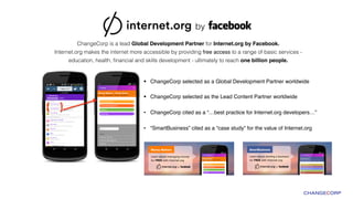§  ChangeCorp selected as a Global Development Partner worldwide 
!
§  ChangeCorp selected as the Lead Content Partner worldwide!
•  ChangeCorp cited as a “…best practice for Internet.org developers…”!
•  “SmartBusiness” cited as a “case study” for the value of Internet.org
ChangeCorp is a lead Global Development Partner for Internet.org by Facebook.  
Internet.org makes the internet more accessible by providing free access to a range of basic services -
education, health, ﬁnancial and skills development - ultimately to reach one billion people."
 