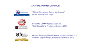 AWARDS AND RECOGNITION!
“Ofﬁcial Partner and Supporting Agency”
of The SmartWoman Project
Finalist for GSMA Mobile Awards for
“Best Educational Product or Service”, 2014
Winner, “Emerging Market Service Innovation Award” for
Women’s Empowerment, Indonesia with Nokia, 2012
 