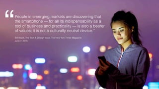 People in emerging markets are discovering that
the smartphone — for all its indispensability as a
tool of business and practicality — is also a bearer
of values; it is not a culturally neutral device.”“!Bill Wasik, The Tech & Design Issue, The New York Times Magazine
June 7, 2015
 