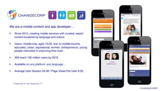 We are a mobile content and app developer…!
§  Since 2012, creating mobile services with curated, expert
content localized by language and culture!
§  Users: mobile-only, ages 15-35, low- to middle-income,
educated, urban, aspirational, women, entrepreneurs, young
people interested in improving their lives!
§  Will reach 100 million users by 2018!
§  Available on any platform, any language…!
§  Average User Session 04:40 / Page Views Per User 6.05!
[ Appendix 6 and Appendix 7 ]
 