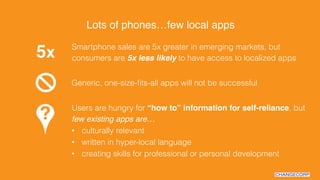Smartphone sales are 5x greater in emerging markets, but
consumers are 5x less likely to have access to localized apps5x"
Generic, one-size-ﬁts-all apps will not be successful
Users are hungry for “how to” information for self-reliance, but
few existing apps are…!
•  culturally relevant
•  written in hyper-local language
•  creating skills for professional or personal development
Lots of phones…few local apps!
 