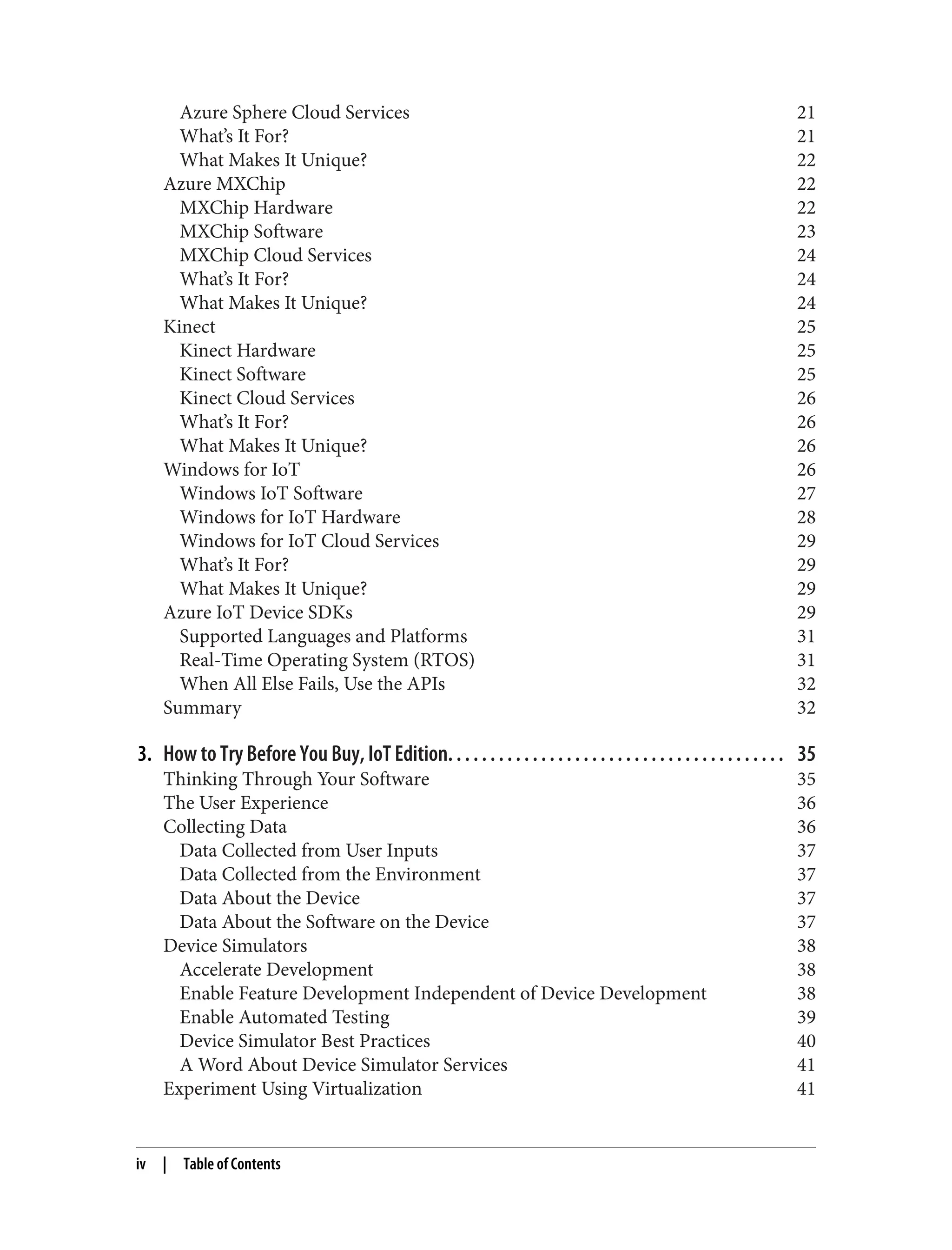 Azure Sphere Cloud Services 21
What’s It For? 21
What Makes It Unique? 22
Azure MXChip 22
MXChip Hardware 22
MXChip Software 23
MXChip Cloud Services 24
What’s It For? 24
What Makes It Unique? 24
Kinect 25
Kinect Hardware 25
Kinect Software 25
Kinect Cloud Services 26
What’s It For? 26
What Makes It Unique? 26
Windows for IoT 26
Windows IoT Software 27
Windows for IoT Hardware 28
Windows for IoT Cloud Services 29
What’s It For? 29
What Makes It Unique? 29
Azure IoT Device SDKs 29
Supported Languages and Platforms 31
Real-Time Operating System (RTOS) 31
When All Else Fails, Use the APIs 32
Summary 32
3. How to Try Before You Buy, IoT Edition. . . . . . . . . . . . . . . . . . . . . . . . . . . . . . . . . . . . . . . . 35
Thinking Through Your Software 35
The User Experience 36
Collecting Data 36
Data Collected from User Inputs 37
Data Collected from the Environment 37
Data About the Device 37
Data About the Software on the Device 37
Device Simulators 38
Accelerate Development 38
Enable Feature Development Independent of Device Development 38
Enable Automated Testing 39
Device Simulator Best Practices 40
A Word About Device Simulator Services 41
Experiment Using Virtualization 41
iv | Table of Contents
 