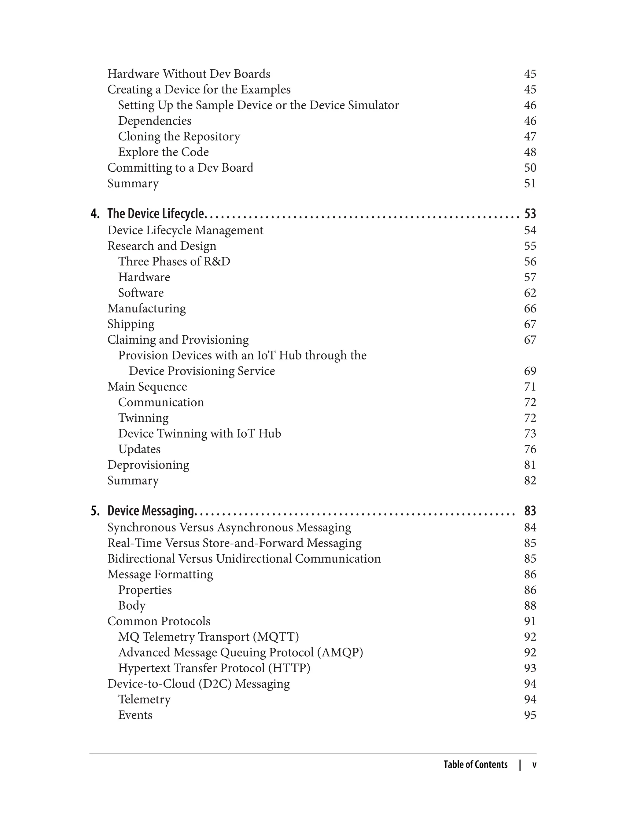 Hardware Without Dev Boards 45
Creating a Device for the Examples 45
Setting Up the Sample Device or the Device Simulator 46
Dependencies 46
Cloning the Repository 47
Explore the Code 48
Committing to a Dev Board 50
Summary 51
4. The Device Lifecycle. . . . . . . . . . . . . . . . . . . . . . . . . . . . . . . . . . . . . . . . . . . . . . . . . . . . . . . . . 53
Device Lifecycle Management 54
Research and Design 55
Three Phases of R&D 56
Hardware 57
Software 62
Manufacturing 66
Shipping 67
Claiming and Provisioning 67
Provision Devices with an IoT Hub through the
Device Provisioning Service 69
Main Sequence 71
Communication 72
Twinning 72
Device Twinning with IoT Hub 73
Updates 76
Deprovisioning 81
Summary 82
5. Device Messaging. . . . . . . . . . . . . . . . . . . . . . . . . . . . . . . . . . . . . . . . . . . . . . . . . . . . . . . . . . 83
Synchronous Versus Asynchronous Messaging 84
Real-Time Versus Store-and-Forward Messaging 85
Bidirectional Versus Unidirectional Communication 85
Message Formatting 86
Properties 86
Body 88
Common Protocols 91
MQ Telemetry Transport (MQTT) 92
Advanced Message Queuing Protocol (AMQP) 92
Hypertext Transfer Protocol (HTTP) 93
Device-to-Cloud (D2C) Messaging 94
Telemetry 94
Events 95
Table of Contents | v
 