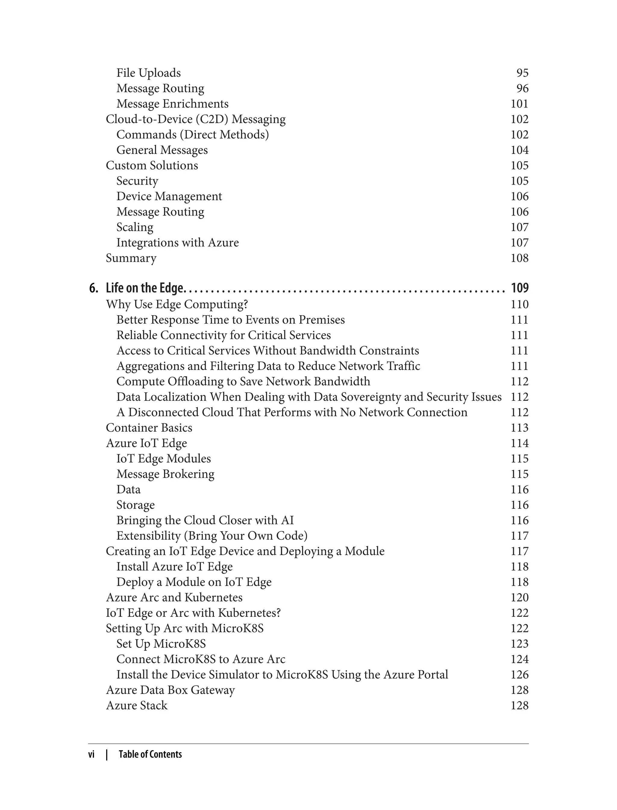 File Uploads 95
Message Routing 96
Message Enrichments 101
Cloud-to-Device (C2D) Messaging 102
Commands (Direct Methods) 102
General Messages 104
Custom Solutions 105
Security 105
Device Management 106
Message Routing 106
Scaling 107
Integrations with Azure 107
Summary 108
6. Life on the Edge. . . . . . . . . . . . . . . . . . . . . . . . . . . . . . . . . . . . . . . . . . . . . . . . . . . . . . . . . . . 109
Why Use Edge Computing? 110
Better Response Time to Events on Premises 111
Reliable Connectivity for Critical Services 111
Access to Critical Services Without Bandwidth Constraints 111
Aggregations and Filtering Data to Reduce Network Traffic 111
Compute Offloading to Save Network Bandwidth 112
Data Localization When Dealing with Data Sovereignty and Security Issues 112
A Disconnected Cloud That Performs with No Network Connection 112
Container Basics 113
Azure IoT Edge 114
IoT Edge Modules 115
Message Brokering 115
Data 116
Storage 116
Bringing the Cloud Closer with AI 116
Extensibility (Bring Your Own Code) 117
Creating an IoT Edge Device and Deploying a Module 117
Install Azure IoT Edge 118
Deploy a Module on IoT Edge 118
Azure Arc and Kubernetes 120
IoT Edge or Arc with Kubernetes? 122
Setting Up Arc with MicroK8S 122
Set Up MicroK8S 123
Connect MicroK8S to Azure Arc 124
Install the Device Simulator to MicroK8S Using the Azure Portal 126
Azure Data Box Gateway 128
Azure Stack 128
vi | Table of Contents
 