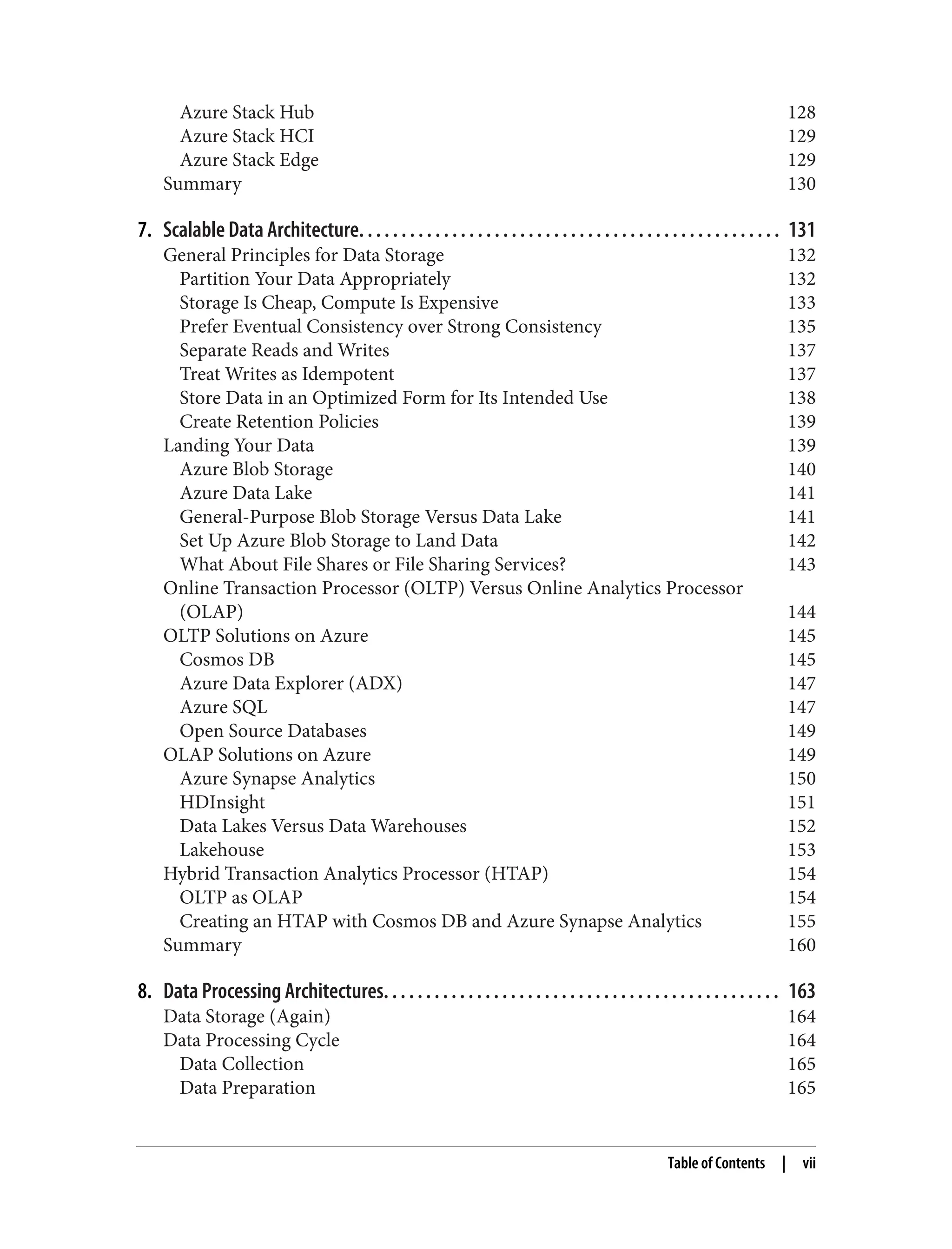 Azure Stack Hub 128
Azure Stack HCI 129
Azure Stack Edge 129
Summary 130
7. Scalable Data Architecture. . . . . . . . . . . . . . . . . . . . . . . . . . . . . . . . . . . . . . . . . . . . . . . . . . 131
General Principles for Data Storage 132
Partition Your Data Appropriately 132
Storage Is Cheap, Compute Is Expensive 133
Prefer Eventual Consistency over Strong Consistency 135
Separate Reads and Writes 137
Treat Writes as Idempotent 137
Store Data in an Optimized Form for Its Intended Use 138
Create Retention Policies 139
Landing Your Data 139
Azure Blob Storage 140
Azure Data Lake 141
General-Purpose Blob Storage Versus Data Lake 141
Set Up Azure Blob Storage to Land Data 142
What About File Shares or File Sharing Services? 143
Online Transaction Processor (OLTP) Versus Online Analytics Processor
(OLAP) 144
OLTP Solutions on Azure 145
Cosmos DB 145
Azure Data Explorer (ADX) 147
Azure SQL 147
Open Source Databases 149
OLAP Solutions on Azure 149
Azure Synapse Analytics 150
HDInsight 151
Data Lakes Versus Data Warehouses 152
Lakehouse 153
Hybrid Transaction Analytics Processor (HTAP) 154
OLTP as OLAP 154
Creating an HTAP with Cosmos DB and Azure Synapse Analytics 155
Summary 160
8. Data Processing Architectures. . . . . . . . . . . . . . . . . . . . . . . . . . . . . . . . . . . . . . . . . . . . . . . 163
Data Storage (Again) 164
Data Processing Cycle 164
Data Collection 165
Data Preparation 165
Table of Contents | vii
 