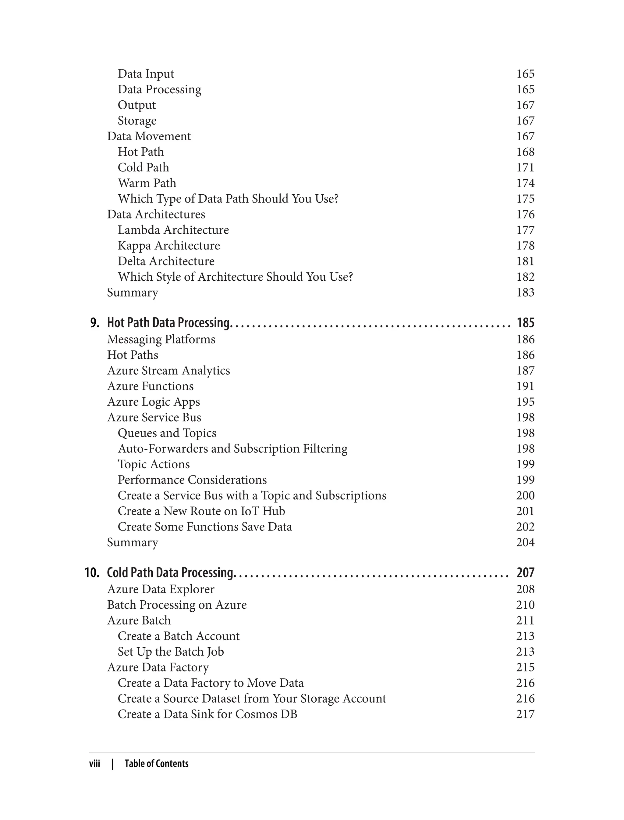 Data Input 165
Data Processing 165
Output 167
Storage 167
Data Movement 167
Hot Path 168
Cold Path 171
Warm Path 174
Which Type of Data Path Should You Use? 175
Data Architectures 176
Lambda Architecture 177
Kappa Architecture 178
Delta Architecture 181
Which Style of Architecture Should You Use? 182
Summary 183
9. Hot Path Data Processing. . . . . . . . . . . . . . . . . . . . . . . . . . . . . . . . . . . . . . . . . . . . . . . . . . . 185
Messaging Platforms 186
Hot Paths 186
Azure Stream Analytics 187
Azure Functions 191
Azure Logic Apps 195
Azure Service Bus 198
Queues and Topics 198
Auto-Forwarders and Subscription Filtering 198
Topic Actions 199
Performance Considerations 199
Create a Service Bus with a Topic and Subscriptions 200
Create a New Route on IoT Hub 201
Create Some Functions Save Data 202
Summary 204
10. Cold Path Data Processing. . . . . . . . . . . . . . . . . . . . . . . . . . . . . . . . . . . . . . . . . . . . . . . . . . 207
Azure Data Explorer 208
Batch Processing on Azure 210
Azure Batch 211
Create a Batch Account 213
Set Up the Batch Job 213
Azure Data Factory 215
Create a Data Factory to Move Data 216
Create a Source Dataset from Your Storage Account 216
Create a Data Sink for Cosmos DB 217
viii | Table of Contents
 