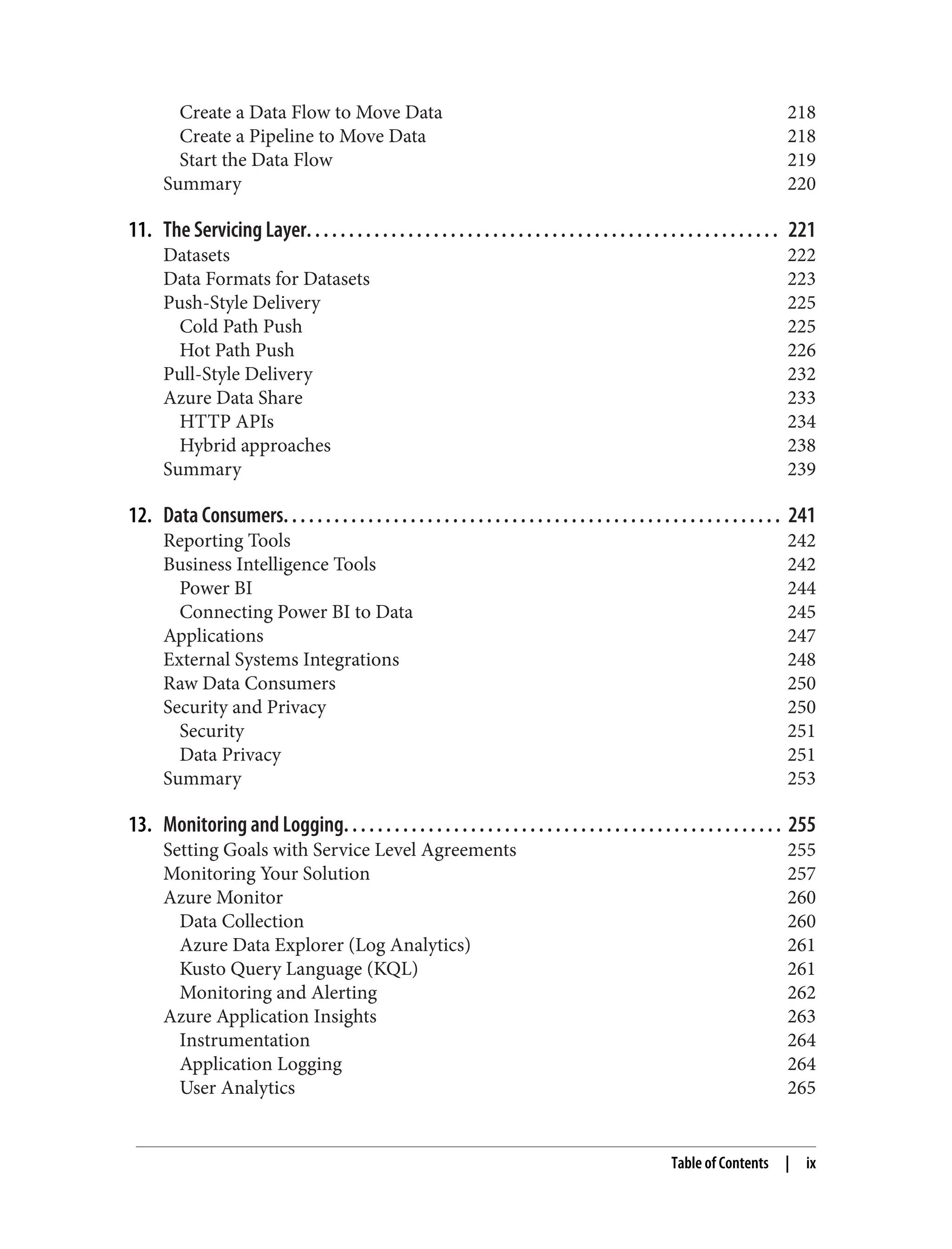Create a Data Flow to Move Data 218
Create a Pipeline to Move Data 218
Start the Data Flow 219
Summary 220
11. The Servicing Layer. . . . . . . . . . . . . . . . . . . . . . . . . . . . . . . . . . . . . . . . . . . . . . . . . . . . . . . . 221
Datasets 222
Data Formats for Datasets 223
Push-Style Delivery 225
Cold Path Push 225
Hot Path Push 226
Pull-Style Delivery 232
Azure Data Share 233
HTTP APIs 234
Hybrid approaches 238
Summary 239
12. Data Consumers. . . . . . . . . . . . . . . . . . . . . . . . . . . . . . . . . . . . . . . . . . . . . . . . . . . . . . . . . . . 241
Reporting Tools 242
Business Intelligence Tools 242
Power BI 244
Connecting Power BI to Data 245
Applications 247
External Systems Integrations 248
Raw Data Consumers 250
Security and Privacy 250
Security 251
Data Privacy 251
Summary 253
13. Monitoring and Logging. . . . . . . . . . . . . . . . . . . . . . . . . . . . . . . . . . . . . . . . . . . . . . . . . . . . 255
Setting Goals with Service Level Agreements 255
Monitoring Your Solution 257
Azure Monitor 260
Data Collection 260
Azure Data Explorer (Log Analytics) 261
Kusto Query Language (KQL) 261
Monitoring and Alerting 262
Azure Application Insights 263
Instrumentation 264
Application Logging 264
User Analytics 265
Table of Contents | ix
 