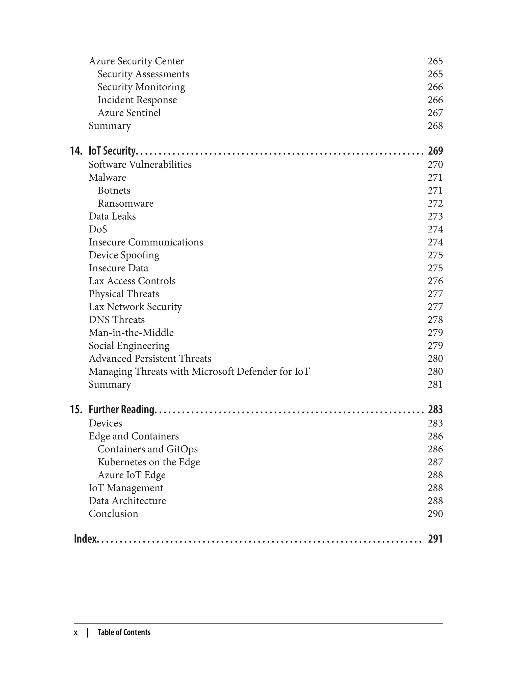 Azure Security Center 265
Security Assessments 265
Security Monitoring 266
Incident Response 266
Azure Sentinel 267
Summary 268
14. IoT Security. . . . . . . . . . . . . . . . . . . . . . . . . . . . . . . . . . . . . . . . . . . . . . . . . . . . . . . . . . . . . . . 269
Software Vulnerabilities 270
Malware 271
Botnets 271
Ransomware 272
Data Leaks 273
DoS 274
Insecure Communications 274
Device Spoofing 275
Insecure Data 275
Lax Access Controls 276
Physical Threats 277
Lax Network Security 277
DNS Threats 278
Man-in-the-Middle 279
Social Engineering 279
Advanced Persistent Threats 280
Managing Threats with Microsoft Defender for IoT 280
Summary 281
15. Further Reading. . . . . . . . . . . . . . . . . . . . . . . . . . . . . . . . . . . . . . . . . . . . . . . . . . . . . . . . . . . 283
Devices 283
Edge and Containers 286
Containers and GitOps 286
Kubernetes on the Edge 287
Azure IoT Edge 288
IoT Management 288
Data Architecture 288
Conclusion 290
Index. . . . . . . . . . . . . . . . . . . . . . . . . . . . . . . . . . . . . . . . . . . . . . . . . . . . . . . . . . . . . . . . . . . . . . . 291
x | Table of Contents
 