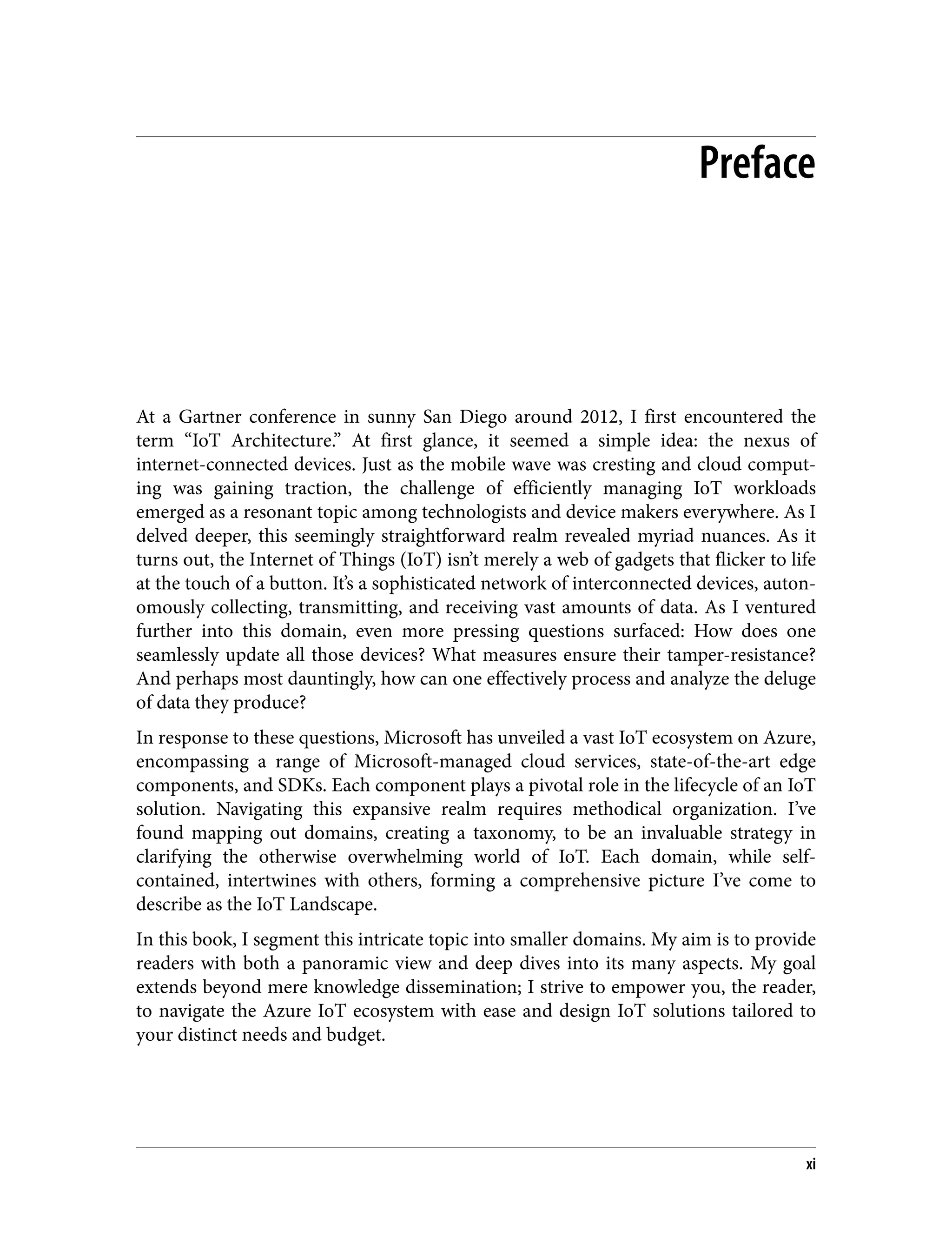 Preface
At a Gartner conference in sunny San Diego around 2012, I first encountered the
term “IoT Architecture.” At first glance, it seemed a simple idea: the nexus of
internet-connected devices. Just as the mobile wave was cresting and cloud comput‐
ing was gaining traction, the challenge of efficiently managing IoT workloads
emerged as a resonant topic among technologists and device makers everywhere. As I
delved deeper, this seemingly straightforward realm revealed myriad nuances. As it
turns out, the Internet of Things (IoT) isn’t merely a web of gadgets that flicker to life
at the touch of a button. It’s a sophisticated network of interconnected devices, auton‐
omously collecting, transmitting, and receiving vast amounts of data. As I ventured
further into this domain, even more pressing questions surfaced: How does one
seamlessly update all those devices? What measures ensure their tamper-resistance?
And perhaps most dauntingly, how can one effectively process and analyze the deluge
of data they produce?
In response to these questions, Microsoft has unveiled a vast IoT ecosystem on Azure,
encompassing a range of Microsoft-managed cloud services, state-of-the-art edge
components, and SDKs. Each component plays a pivotal role in the lifecycle of an IoT
solution. Navigating this expansive realm requires methodical organization. I’ve
found mapping out domains, creating a taxonomy, to be an invaluable strategy in
clarifying the otherwise overwhelming world of IoT. Each domain, while self-
contained, intertwines with others, forming a comprehensive picture I’ve come to
describe as the IoT Landscape.
In this book, I segment this intricate topic into smaller domains. My aim is to provide
readers with both a panoramic view and deep dives into its many aspects. My goal
extends beyond mere knowledge dissemination; I strive to empower you, the reader,
to navigate the Azure IoT ecosystem with ease and design IoT solutions tailored to
your distinct needs and budget.
xi
 