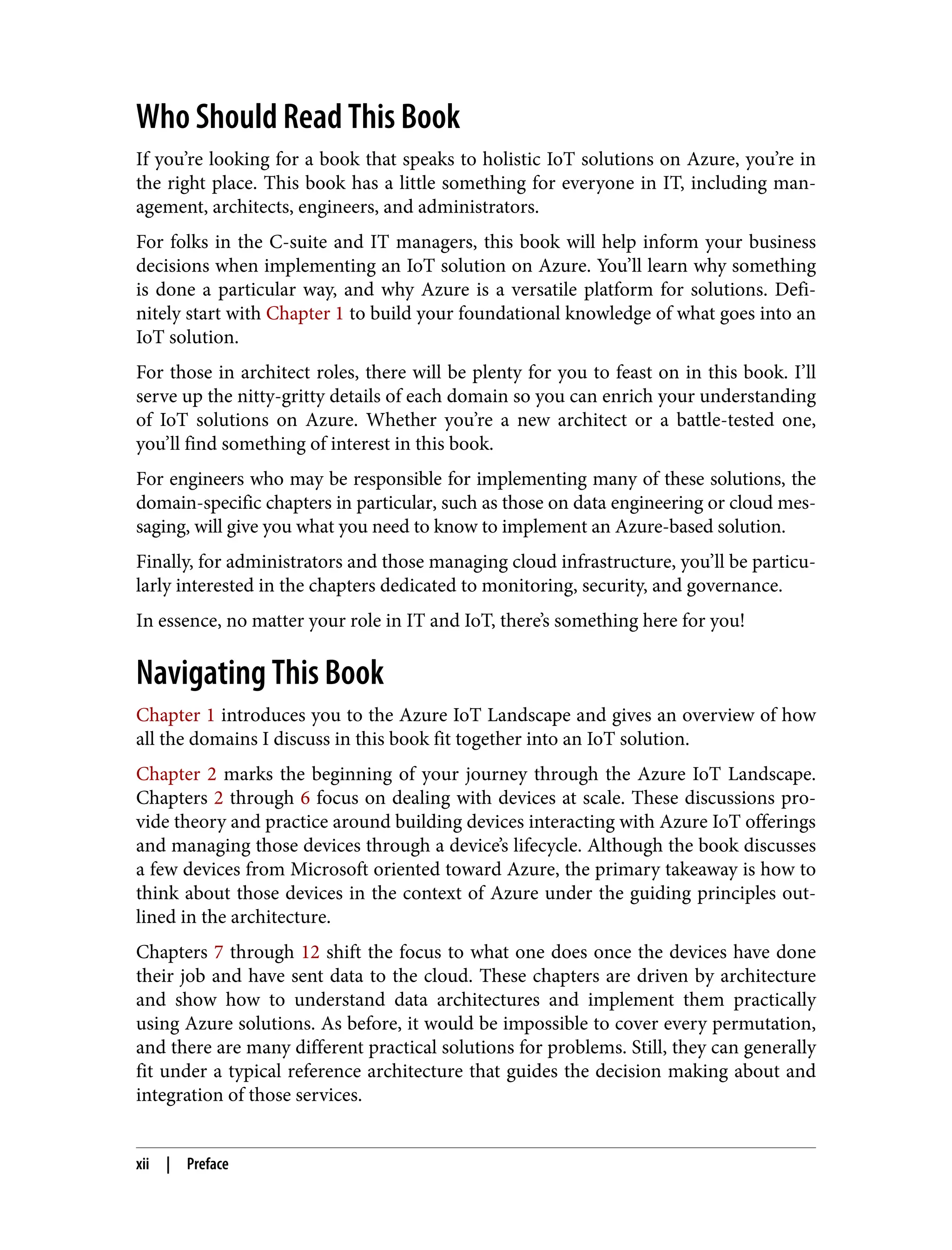 Who Should Read This Book
If you’re looking for a book that speaks to holistic IoT solutions on Azure, you’re in
the right place. This book has a little something for everyone in IT, including man‐
agement, architects, engineers, and administrators.
For folks in the C-suite and IT managers, this book will help inform your business
decisions when implementing an IoT solution on Azure. You’ll learn why something
is done a particular way, and why Azure is a versatile platform for solutions. Defi‐
nitely start with Chapter 1 to build your foundational knowledge of what goes into an
IoT solution.
For those in architect roles, there will be plenty for you to feast on in this book. I’ll
serve up the nitty-gritty details of each domain so you can enrich your understanding
of IoT solutions on Azure. Whether you’re a new architect or a battle-tested one,
you’ll find something of interest in this book.
For engineers who may be responsible for implementing many of these solutions, the
domain-specific chapters in particular, such as those on data engineering or cloud mes‐
saging, will give you what you need to know to implement an Azure-based solution.
Finally, for administrators and those managing cloud infrastructure, you’ll be particu‐
larly interested in the chapters dedicated to monitoring, security, and governance.
In essence, no matter your role in IT and IoT, there’s something here for you!
Navigating This Book
Chapter 1 introduces you to the Azure IoT Landscape and gives an overview of how
all the domains I discuss in this book fit together into an IoT solution.
Chapter 2 marks the beginning of your journey through the Azure IoT Landscape.
Chapters 2 through 6 focus on dealing with devices at scale. These discussions pro‐
vide theory and practice around building devices interacting with Azure IoT offerings
and managing those devices through a device’s lifecycle. Although the book discusses
a few devices from Microsoft oriented toward Azure, the primary takeaway is how to
think about those devices in the context of Azure under the guiding principles out‐
lined in the architecture.
Chapters 7 through 12 shift the focus to what one does once the devices have done
their job and have sent data to the cloud. These chapters are driven by architecture
and show how to understand data architectures and implement them practically
using Azure solutions. As before, it would be impossible to cover every permutation,
and there are many different practical solutions for problems. Still, they can generally
fit under a typical reference architecture that guides the decision making about and
integration of those services.
xii | Preface
 