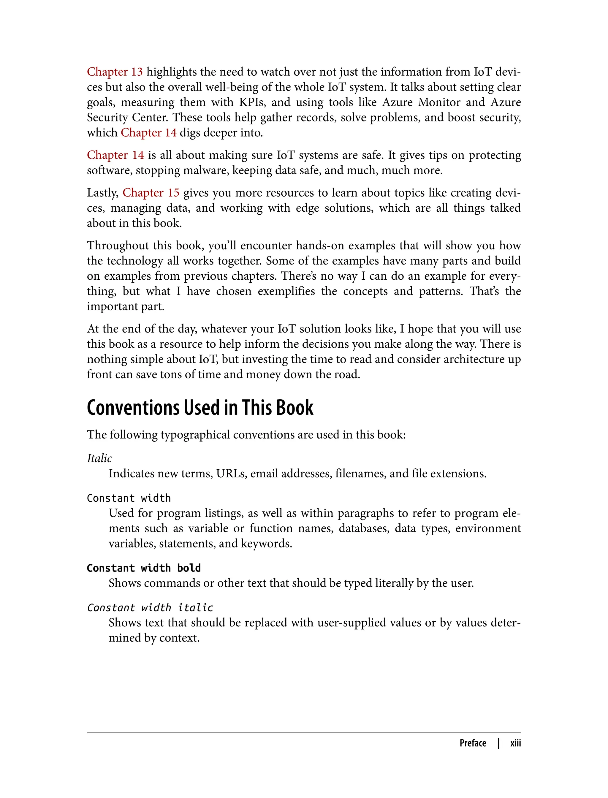Chapter 13 highlights the need to watch over not just the information from IoT devi‐
ces but also the overall well-being of the whole IoT system. It talks about setting clear
goals, measuring them with KPIs, and using tools like Azure Monitor and Azure
Security Center. These tools help gather records, solve problems, and boost security,
which Chapter 14 digs deeper into.
Chapter 14 is all about making sure IoT systems are safe. It gives tips on protecting
software, stopping malware, keeping data safe, and much, much more.
Lastly, Chapter 15 gives you more resources to learn about topics like creating devi‐
ces, managing data, and working with edge solutions, which are all things talked
about in this book.
Throughout this book, you’ll encounter hands-on examples that will show you how
the technology all works together. Some of the examples have many parts and build
on examples from previous chapters. There’s no way I can do an example for every‐
thing, but what I have chosen exemplifies the concepts and patterns. That’s the
important part.
At the end of the day, whatever your IoT solution looks like, I hope that you will use
this book as a resource to help inform the decisions you make along the way. There is
nothing simple about IoT, but investing the time to read and consider architecture up
front can save tons of time and money down the road.
Conventions Used in This Book
The following typographical conventions are used in this book:
Italic
Indicates new terms, URLs, email addresses, filenames, and file extensions.
Constant width
Used for program listings, as well as within paragraphs to refer to program ele‐
ments such as variable or function names, databases, data types, environment
variables, statements, and keywords.
Constant width bold
Shows commands or other text that should be typed literally by the user.
Constant width italic
Shows text that should be replaced with user-supplied values or by values deter‐
mined by context.
Preface | xiii
 