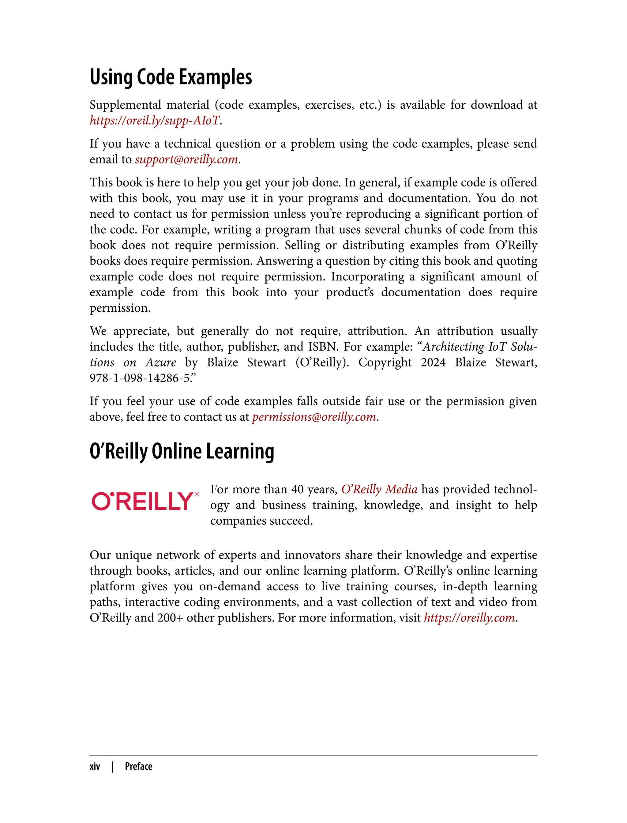 Using Code Examples
Supplemental material (code examples, exercises, etc.) is available for download at
https://oreil.ly/supp-AIoT.
If you have a technical question or a problem using the code examples, please send
email to support@oreilly.com.
This book is here to help you get your job done. In general, if example code is offered
with this book, you may use it in your programs and documentation. You do not
need to contact us for permission unless you’re reproducing a significant portion of
the code. For example, writing a program that uses several chunks of code from this
book does not require permission. Selling or distributing examples from O’Reilly
books does require permission. Answering a question by citing this book and quoting
example code does not require permission. Incorporating a significant amount of
example code from this book into your product’s documentation does require
permission.
We appreciate, but generally do not require, attribution. An attribution usually
includes the title, author, publisher, and ISBN. For example: “Architecting IoT Solu‐
tions on Azure by Blaize Stewart (O’Reilly). Copyright 2024 Blaize Stewart,
978-1-098-14286-5.”
If you feel your use of code examples falls outside fair use or the permission given
above, feel free to contact us at permissions@oreilly.com.
O’Reilly Online Learning
For more than 40 years, O’Reilly Media has provided technol‐
ogy and business training, knowledge, and insight to help
companies succeed.
Our unique network of experts and innovators share their knowledge and expertise
through books, articles, and our online learning platform. O’Reilly’s online learning
platform gives you on-demand access to live training courses, in-depth learning
paths, interactive coding environments, and a vast collection of text and video from
O’Reilly and 200+ other publishers. For more information, visit https://oreilly.com.
xiv | Preface
 
