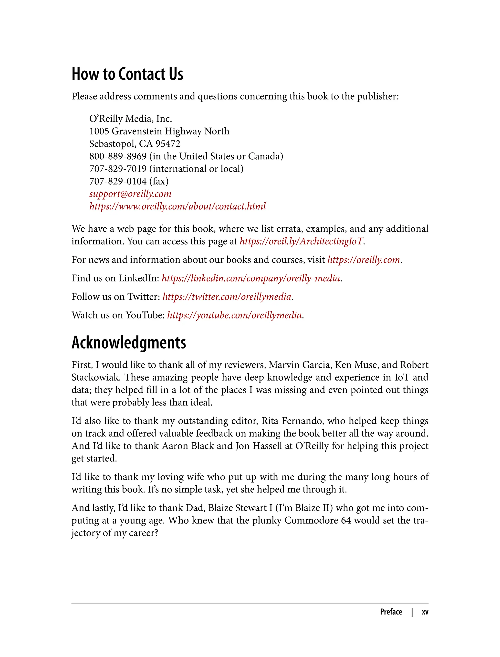 How to Contact Us
Please address comments and questions concerning this book to the publisher:
O’Reilly Media, Inc.
1005 Gravenstein Highway North
Sebastopol, CA 95472
800-889-8969 (in the United States or Canada)
707-829-7019 (international or local)
707-829-0104 (fax)
support@oreilly.com
https://www.oreilly.com/about/contact.html
We have a web page for this book, where we list errata, examples, and any additional
information. You can access this page at https://oreil.ly/ArchitectingIoT.
For news and information about our books and courses, visit https://oreilly.com.
Find us on LinkedIn: https://linkedin.com/company/oreilly-media.
Follow us on Twitter: https://twitter.com/oreillymedia.
Watch us on YouTube: https://youtube.com/oreillymedia.
Acknowledgments
First, I would like to thank all of my reviewers, Marvin Garcia, Ken Muse, and Robert
Stackowiak. These amazing people have deep knowledge and experience in IoT and
data; they helped fill in a lot of the places I was missing and even pointed out things
that were probably less than ideal.
I’d also like to thank my outstanding editor, Rita Fernando, who helped keep things
on track and offered valuable feedback on making the book better all the way around.
And I’d like to thank Aaron Black and Jon Hassell at O’Reilly for helping this project
get started.
I’d like to thank my loving wife who put up with me during the many long hours of
writing this book. It’s no simple task, yet she helped me through it.
And lastly, I’d like to thank Dad, Blaize Stewart I (I’m Blaize II) who got me into com‐
puting at a young age. Who knew that the plunky Commodore 64 would set the tra‐
jectory of my career?
Preface | xv
 