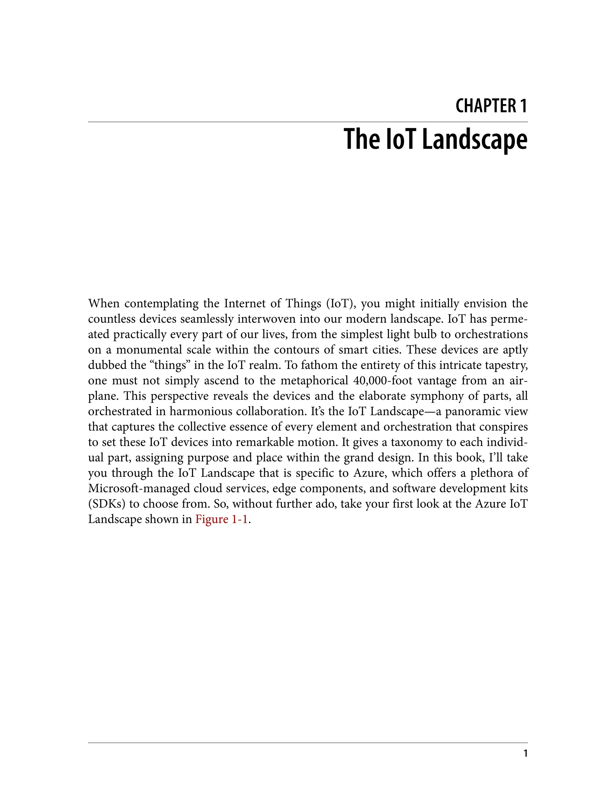 CHAPTER 1
The IoT Landscape
When contemplating the Internet of Things (IoT), you might initially envision the
countless devices seamlessly interwoven into our modern landscape. IoT has perme‐
ated practically every part of our lives, from the simplest light bulb to orchestrations
on a monumental scale within the contours of smart cities. These devices are aptly
dubbed the “things” in the IoT realm. To fathom the entirety of this intricate tapestry,
one must not simply ascend to the metaphorical 40,000-foot vantage from an air‐
plane. This perspective reveals the devices and the elaborate symphony of parts, all
orchestrated in harmonious collaboration. It’s the IoT Landscape—a panoramic view
that captures the collective essence of every element and orchestration that conspires
to set these IoT devices into remarkable motion. It gives a taxonomy to each individ‐
ual part, assigning purpose and place within the grand design. In this book, I’ll take
you through the IoT Landscape that is specific to Azure, which offers a plethora of
Microsoft-managed cloud services, edge components, and software development kits
(SDKs) to choose from. So, without further ado, take your first look at the Azure IoT
Landscape shown in Figure 1-1.
1
 