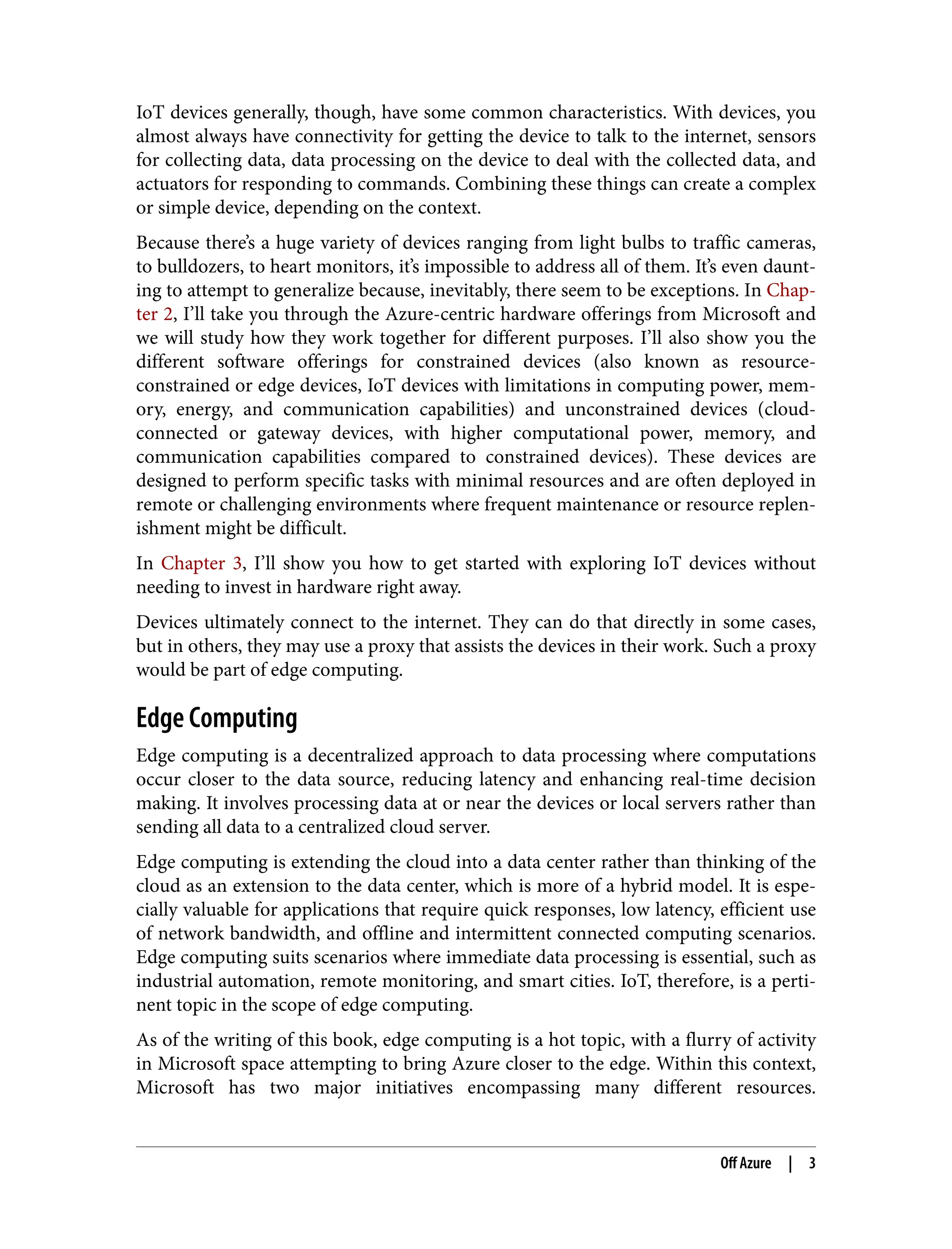IoT devices generally, though, have some common characteristics. With devices, you
almost always have connectivity for getting the device to talk to the internet, sensors
for collecting data, data processing on the device to deal with the collected data, and
actuators for responding to commands. Combining these things can create a complex
or simple device, depending on the context.
Because there’s a huge variety of devices ranging from light bulbs to traffic cameras,
to bulldozers, to heart monitors, it’s impossible to address all of them. It’s even daunt‐
ing to attempt to generalize because, inevitably, there seem to be exceptions. In Chap‐
ter 2, I’ll take you through the Azure-centric hardware offerings from Microsoft and
we will study how they work together for different purposes. I’ll also show you the
different software offerings for constrained devices (also known as resource-
constrained or edge devices, IoT devices with limitations in computing power, mem‐
ory, energy, and communication capabilities) and unconstrained devices (cloud-
connected or gateway devices, with higher computational power, memory, and
communication capabilities compared to constrained devices). These devices are
designed to perform specific tasks with minimal resources and are often deployed in
remote or challenging environments where frequent maintenance or resource replen‐
ishment might be difficult.
In Chapter 3, I’ll show you how to get started with exploring IoT devices without
needing to invest in hardware right away.
Devices ultimately connect to the internet. They can do that directly in some cases,
but in others, they may use a proxy that assists the devices in their work. Such a proxy
would be part of edge computing.
Edge Computing
Edge computing is a decentralized approach to data processing where computations
occur closer to the data source, reducing latency and enhancing real-time decision
making. It involves processing data at or near the devices or local servers rather than
sending all data to a centralized cloud server.
Edge computing is extending the cloud into a data center rather than thinking of the
cloud as an extension to the data center, which is more of a hybrid model. It is espe‐
cially valuable for applications that require quick responses, low latency, efficient use
of network bandwidth, and offline and intermittent connected computing scenarios.
Edge computing suits scenarios where immediate data processing is essential, such as
industrial automation, remote monitoring, and smart cities. IoT, therefore, is a perti‐
nent topic in the scope of edge computing.
As of the writing of this book, edge computing is a hot topic, with a flurry of activity
in Microsoft space attempting to bring Azure closer to the edge. Within this context,
Microsoft has two major initiatives encompassing many different resources.
Off Azure | 3
 
