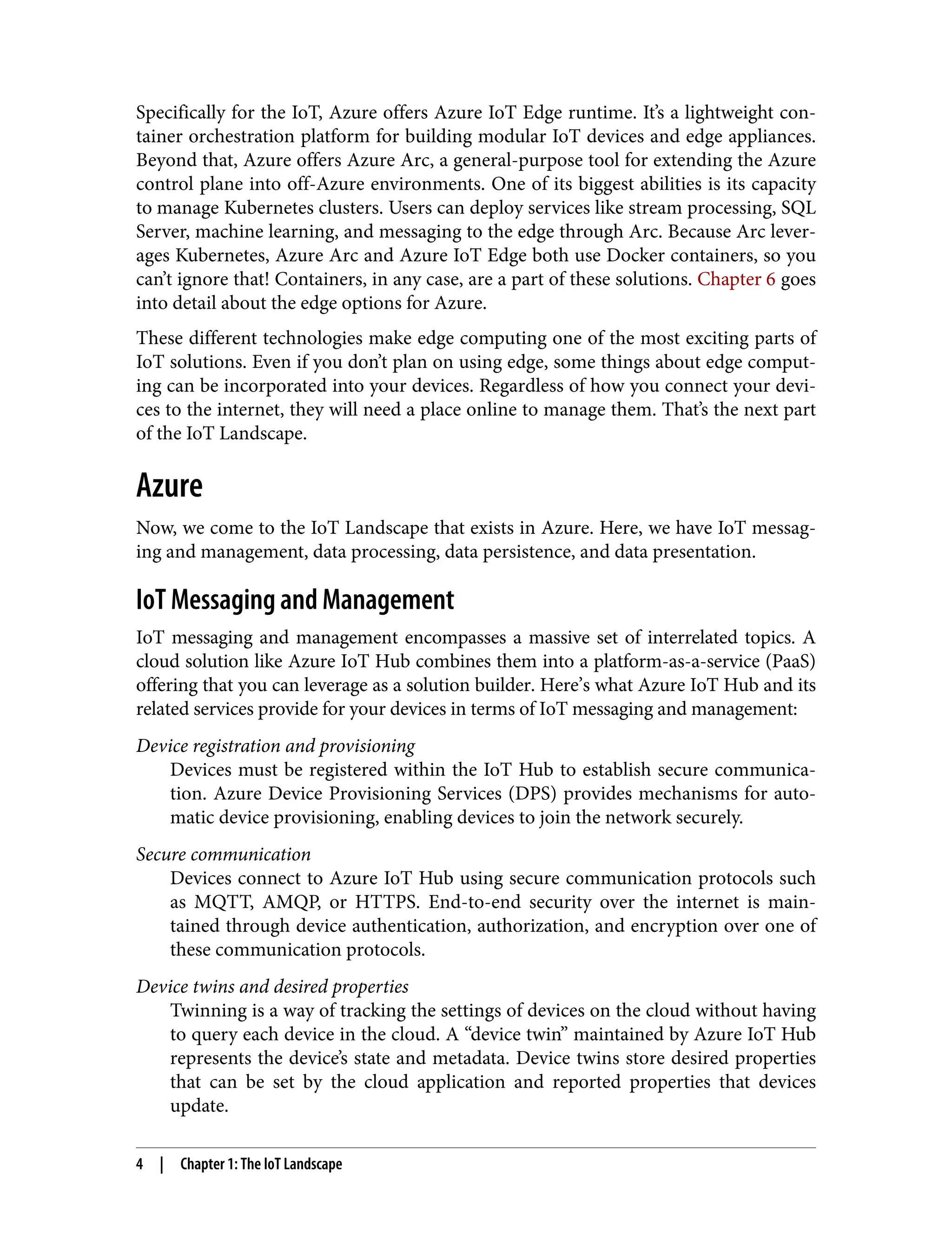 Specifically for the IoT, Azure offers Azure IoT Edge runtime. It’s a lightweight con‐
tainer orchestration platform for building modular IoT devices and edge appliances.
Beyond that, Azure offers Azure Arc, a general-purpose tool for extending the Azure
control plane into off-Azure environments. One of its biggest abilities is its capacity
to manage Kubernetes clusters. Users can deploy services like stream processing, SQL
Server, machine learning, and messaging to the edge through Arc. Because Arc lever‐
ages Kubernetes, Azure Arc and Azure IoT Edge both use Docker containers, so you
can’t ignore that! Containers, in any case, are a part of these solutions. Chapter 6 goes
into detail about the edge options for Azure.
These different technologies make edge computing one of the most exciting parts of
IoT solutions. Even if you don’t plan on using edge, some things about edge comput‐
ing can be incorporated into your devices. Regardless of how you connect your devi‐
ces to the internet, they will need a place online to manage them. That’s the next part
of the IoT Landscape.
Azure
Now, we come to the IoT Landscape that exists in Azure. Here, we have IoT messag‐
ing and management, data processing, data persistence, and data presentation.
IoT Messaging and Management
IoT messaging and management encompasses a massive set of interrelated topics. A
cloud solution like Azure IoT Hub combines them into a platform-as-a-service (PaaS)
offering that you can leverage as a solution builder. Here’s what Azure IoT Hub and its
related services provide for your devices in terms of IoT messaging and management:
Device registration and provisioning
Devices must be registered within the IoT Hub to establish secure communica‐
tion. Azure Device Provisioning Services (DPS) provides mechanisms for auto‐
matic device provisioning, enabling devices to join the network securely.
Secure communication
Devices connect to Azure IoT Hub using secure communication protocols such
as MQTT, AMQP, or HTTPS. End-to-end security over the internet is main‐
tained through device authentication, authorization, and encryption over one of
these communication protocols.
Device twins and desired properties
Twinning is a way of tracking the settings of devices on the cloud without having
to query each device in the cloud. A “device twin” maintained by Azure IoT Hub
represents the device’s state and metadata. Device twins store desired properties
that can be set by the cloud application and reported properties that devices
update.
4 | Chapter 1: The IoT Landscape
 