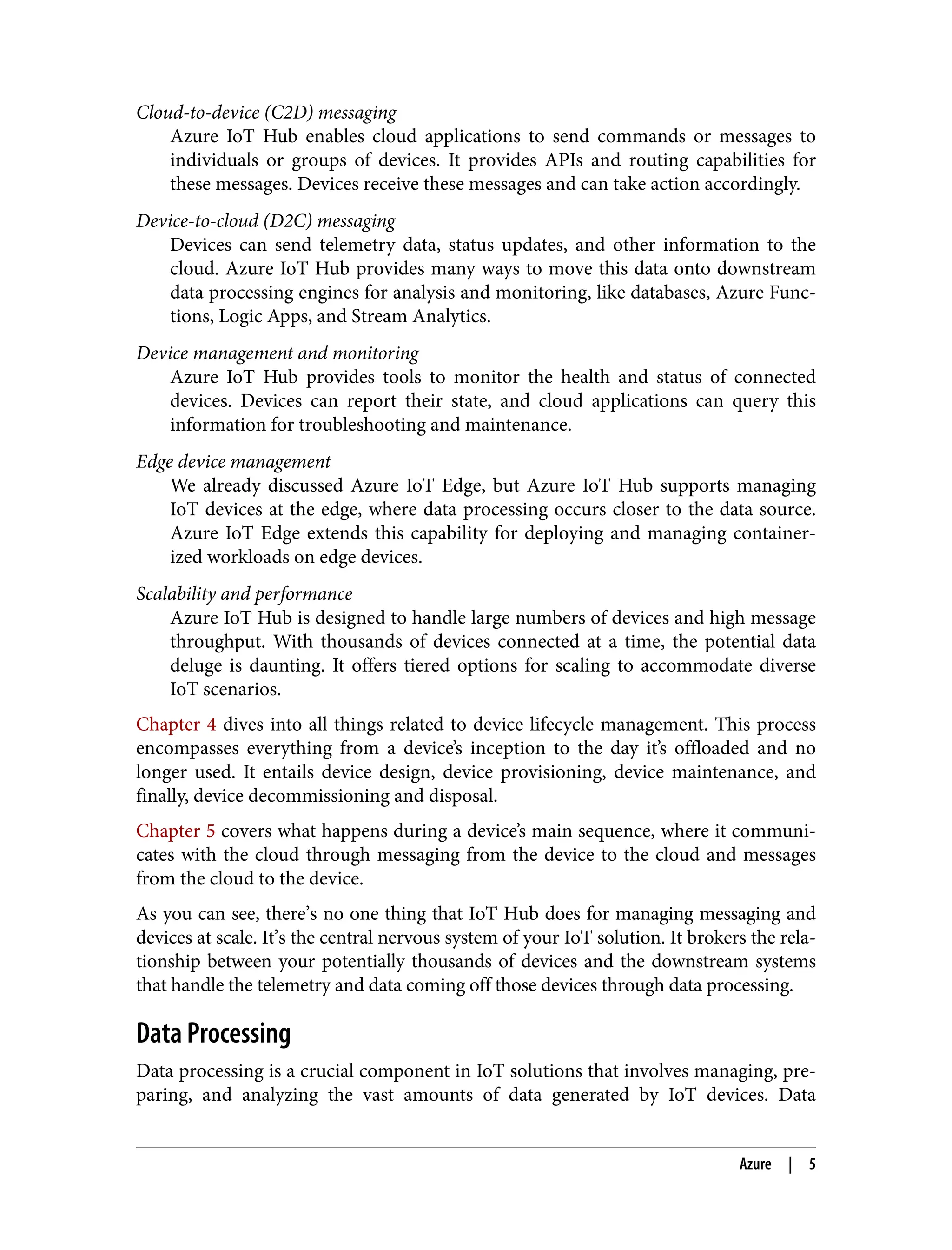 Cloud-to-device (C2D) messaging
Azure IoT Hub enables cloud applications to send commands or messages to
individuals or groups of devices. It provides APIs and routing capabilities for
these messages. Devices receive these messages and can take action accordingly.
Device-to-cloud (D2C) messaging
Devices can send telemetry data, status updates, and other information to the
cloud. Azure IoT Hub provides many ways to move this data onto downstream
data processing engines for analysis and monitoring, like databases, Azure Func‐
tions, Logic Apps, and Stream Analytics.
Device management and monitoring
Azure IoT Hub provides tools to monitor the health and status of connected
devices. Devices can report their state, and cloud applications can query this
information for troubleshooting and maintenance.
Edge device management
We already discussed Azure IoT Edge, but Azure IoT Hub supports managing
IoT devices at the edge, where data processing occurs closer to the data source.
Azure IoT Edge extends this capability for deploying and managing container‐
ized workloads on edge devices.
Scalability and performance
Azure IoT Hub is designed to handle large numbers of devices and high message
throughput. With thousands of devices connected at a time, the potential data
deluge is daunting. It offers tiered options for scaling to accommodate diverse
IoT scenarios.
Chapter 4 dives into all things related to device lifecycle management. This process
encompasses everything from a device’s inception to the day it’s offloaded and no
longer used. It entails device design, device provisioning, device maintenance, and
finally, device decommissioning and disposal.
Chapter 5 covers what happens during a device’s main sequence, where it communi‐
cates with the cloud through messaging from the device to the cloud and messages
from the cloud to the device.
As you can see, there’s no one thing that IoT Hub does for managing messaging and
devices at scale. It’s the central nervous system of your IoT solution. It brokers the rela‐
tionship between your potentially thousands of devices and the downstream systems
that handle the telemetry and data coming off those devices through data processing.
Data Processing
Data processing is a crucial component in IoT solutions that involves managing, pre‐
paring, and analyzing the vast amounts of data generated by IoT devices. Data
Azure | 5
 