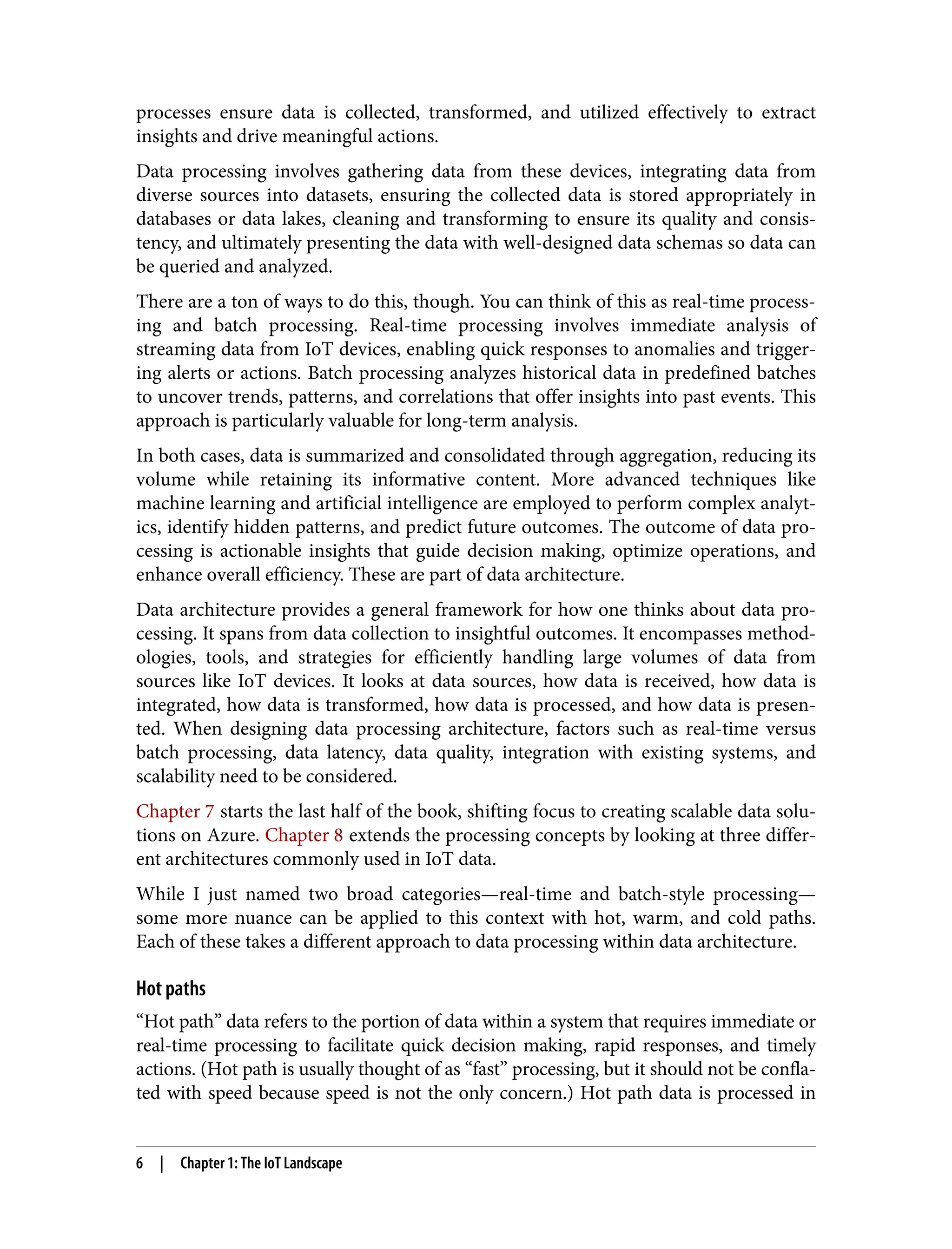 processes ensure data is collected, transformed, and utilized effectively to extract
insights and drive meaningful actions.
Data processing involves gathering data from these devices, integrating data from
diverse sources into datasets, ensuring the collected data is stored appropriately in
databases or data lakes, cleaning and transforming to ensure its quality and consis‐
tency, and ultimately presenting the data with well-designed data schemas so data can
be queried and analyzed.
There are a ton of ways to do this, though. You can think of this as real-time process‐
ing and batch processing. Real-time processing involves immediate analysis of
streaming data from IoT devices, enabling quick responses to anomalies and trigger‐
ing alerts or actions. Batch processing analyzes historical data in predefined batches
to uncover trends, patterns, and correlations that offer insights into past events. This
approach is particularly valuable for long-term analysis.
In both cases, data is summarized and consolidated through aggregation, reducing its
volume while retaining its informative content. More advanced techniques like
machine learning and artificial intelligence are employed to perform complex analyt‐
ics, identify hidden patterns, and predict future outcomes. The outcome of data pro‐
cessing is actionable insights that guide decision making, optimize operations, and
enhance overall efficiency. These are part of data architecture.
Data architecture provides a general framework for how one thinks about data pro‐
cessing. It spans from data collection to insightful outcomes. It encompasses method‐
ologies, tools, and strategies for efficiently handling large volumes of data from
sources like IoT devices. It looks at data sources, how data is received, how data is
integrated, how data is transformed, how data is processed, and how data is presen‐
ted. When designing data processing architecture, factors such as real-time versus
batch processing, data latency, data quality, integration with existing systems, and
scalability need to be considered.
Chapter 7 starts the last half of the book, shifting focus to creating scalable data solu‐
tions on Azure. Chapter 8 extends the processing concepts by looking at three differ‐
ent architectures commonly used in IoT data.
While I just named two broad categories—real-time and batch-style processing—
some more nuance can be applied to this context with hot, warm, and cold paths.
Each of these takes a different approach to data processing within data architecture.
Hot paths
“Hot path” data refers to the portion of data within a system that requires immediate or
real-time processing to facilitate quick decision making, rapid responses, and timely
actions. (Hot path is usually thought of as “fast” processing, but it should not be confla‐
ted with speed because speed is not the only concern.) Hot path data is processed in
6 | Chapter 1: The IoT Landscape
 