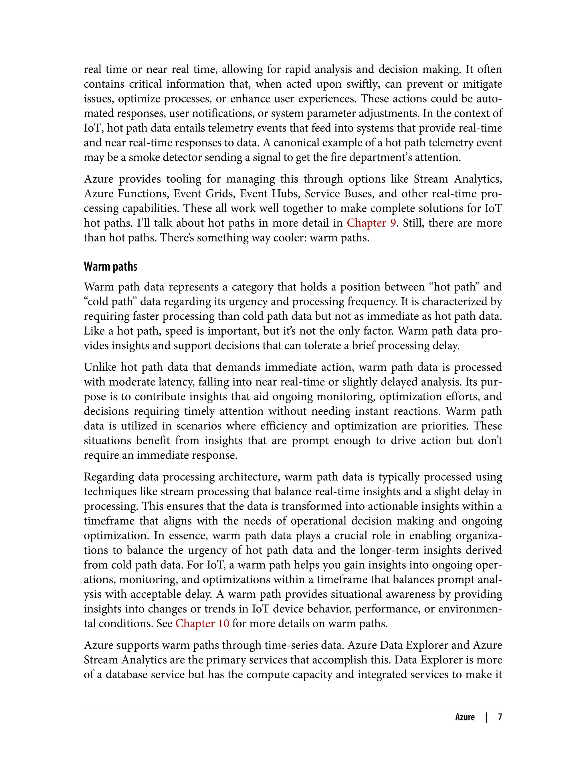 real time or near real time, allowing for rapid analysis and decision making. It often
contains critical information that, when acted upon swiftly, can prevent or mitigate
issues, optimize processes, or enhance user experiences. These actions could be auto‐
mated responses, user notifications, or system parameter adjustments. In the context of
IoT, hot path data entails telemetry events that feed into systems that provide real-time
and near real-time responses to data. A canonical example of a hot path telemetry event
may be a smoke detector sending a signal to get the fire department’s attention.
Azure provides tooling for managing this through options like Stream Analytics,
Azure Functions, Event Grids, Event Hubs, Service Buses, and other real-time pro‐
cessing capabilities. These all work well together to make complete solutions for IoT
hot paths. I’ll talk about hot paths in more detail in Chapter 9. Still, there are more
than hot paths. There’s something way cooler: warm paths.
Warm paths
Warm path data represents a category that holds a position between “hot path” and
“cold path” data regarding its urgency and processing frequency. It is characterized by
requiring faster processing than cold path data but not as immediate as hot path data.
Like a hot path, speed is important, but it’s not the only factor. Warm path data pro‐
vides insights and support decisions that can tolerate a brief processing delay.
Unlike hot path data that demands immediate action, warm path data is processed
with moderate latency, falling into near real-time or slightly delayed analysis. Its pur‐
pose is to contribute insights that aid ongoing monitoring, optimization efforts, and
decisions requiring timely attention without needing instant reactions. Warm path
data is utilized in scenarios where efficiency and optimization are priorities. These
situations benefit from insights that are prompt enough to drive action but don’t
require an immediate response.
Regarding data processing architecture, warm path data is typically processed using
techniques like stream processing that balance real-time insights and a slight delay in
processing. This ensures that the data is transformed into actionable insights within a
timeframe that aligns with the needs of operational decision making and ongoing
optimization. In essence, warm path data plays a crucial role in enabling organiza‐
tions to balance the urgency of hot path data and the longer-term insights derived
from cold path data. For IoT, a warm path helps you gain insights into ongoing oper‐
ations, monitoring, and optimizations within a timeframe that balances prompt anal‐
ysis with acceptable delay. A warm path provides situational awareness by providing
insights into changes or trends in IoT device behavior, performance, or environmen‐
tal conditions. See Chapter 10 for more details on warm paths.
Azure supports warm paths through time-series data. Azure Data Explorer and Azure
Stream Analytics are the primary services that accomplish this. Data Explorer is more
of a database service but has the compute capacity and integrated services to make it
Azure | 7
 