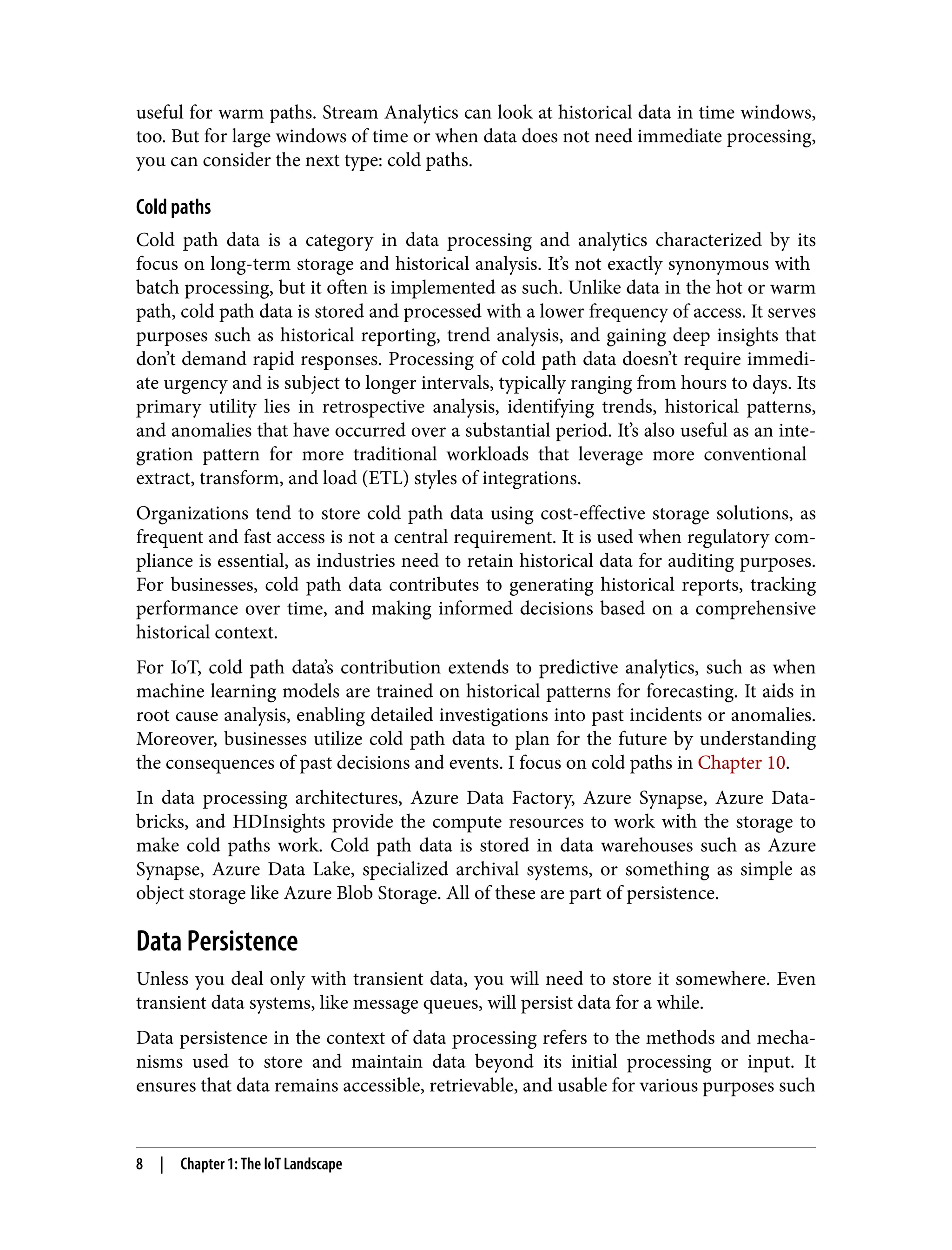 useful for warm paths. Stream Analytics can look at historical data in time windows,
too. But for large windows of time or when data does not need immediate processing,
you can consider the next type: cold paths.
Cold paths
Cold path data is a category in data processing and analytics characterized by its
focus on long-term storage and historical analysis. It’s not exactly synonymous with
batch processing, but it often is implemented as such. Unlike data in the hot or warm
path, cold path data is stored and processed with a lower frequency of access. It serves
purposes such as historical reporting, trend analysis, and gaining deep insights that
don’t demand rapid responses. Processing of cold path data doesn’t require immedi‐
ate urgency and is subject to longer intervals, typically ranging from hours to days. Its
primary utility lies in retrospective analysis, identifying trends, historical patterns,
and anomalies that have occurred over a substantial period. It’s also useful as an inte‐
gration pattern for more traditional workloads that leverage more conventional
extract, transform, and load (ETL) styles of integrations.
Organizations tend to store cold path data using cost-effective storage solutions, as
frequent and fast access is not a central requirement. It is used when regulatory com‐
pliance is essential, as industries need to retain historical data for auditing purposes.
For businesses, cold path data contributes to generating historical reports, tracking
performance over time, and making informed decisions based on a comprehensive
historical context.
For IoT, cold path data’s contribution extends to predictive analytics, such as when
machine learning models are trained on historical patterns for forecasting. It aids in
root cause analysis, enabling detailed investigations into past incidents or anomalies.
Moreover, businesses utilize cold path data to plan for the future by understanding
the consequences of past decisions and events. I focus on cold paths in Chapter 10.
In data processing architectures, Azure Data Factory, Azure Synapse, Azure Data‐
bricks, and HDInsights provide the compute resources to work with the storage to
make cold paths work. Cold path data is stored in data warehouses such as Azure
Synapse, Azure Data Lake, specialized archival systems, or something as simple as
object storage like Azure Blob Storage. All of these are part of persistence.
Data Persistence
Unless you deal only with transient data, you will need to store it somewhere. Even
transient data systems, like message queues, will persist data for a while.
Data persistence in the context of data processing refers to the methods and mecha‐
nisms used to store and maintain data beyond its initial processing or input. It
ensures that data remains accessible, retrievable, and usable for various purposes such
8 | Chapter 1: The IoT Landscape
 