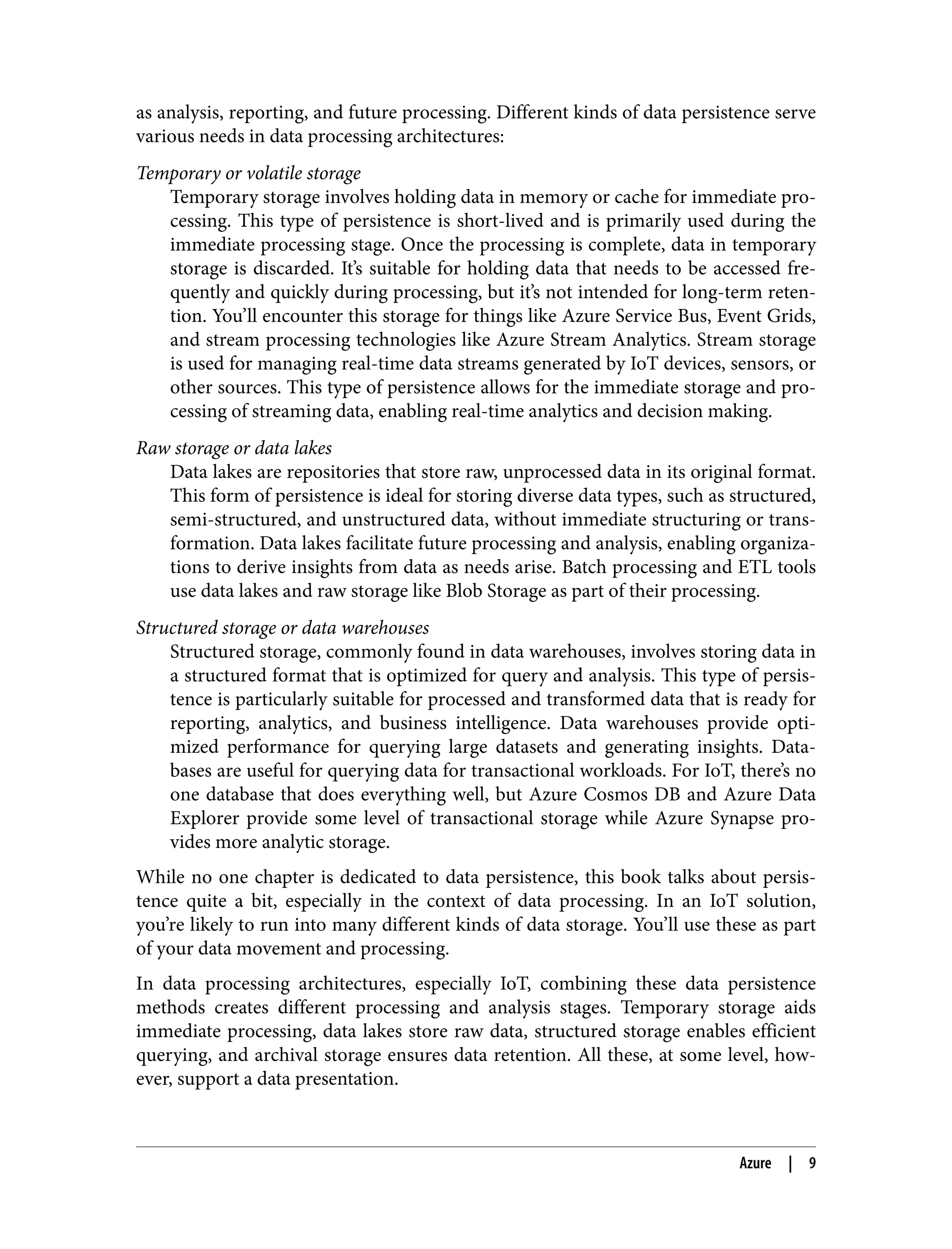 as analysis, reporting, and future processing. Different kinds of data persistence serve
various needs in data processing architectures:
Temporary or volatile storage
Temporary storage involves holding data in memory or cache for immediate pro‐
cessing. This type of persistence is short-lived and is primarily used during the
immediate processing stage. Once the processing is complete, data in temporary
storage is discarded. It’s suitable for holding data that needs to be accessed fre‐
quently and quickly during processing, but it’s not intended for long-term reten‐
tion. You’ll encounter this storage for things like Azure Service Bus, Event Grids,
and stream processing technologies like Azure Stream Analytics. Stream storage
is used for managing real-time data streams generated by IoT devices, sensors, or
other sources. This type of persistence allows for the immediate storage and pro‐
cessing of streaming data, enabling real-time analytics and decision making.
Raw storage or data lakes
Data lakes are repositories that store raw, unprocessed data in its original format.
This form of persistence is ideal for storing diverse data types, such as structured,
semi-structured, and unstructured data, without immediate structuring or trans‐
formation. Data lakes facilitate future processing and analysis, enabling organiza‐
tions to derive insights from data as needs arise. Batch processing and ETL tools
use data lakes and raw storage like Blob Storage as part of their processing.
Structured storage or data warehouses
Structured storage, commonly found in data warehouses, involves storing data in
a structured format that is optimized for query and analysis. This type of persis‐
tence is particularly suitable for processed and transformed data that is ready for
reporting, analytics, and business intelligence. Data warehouses provide opti‐
mized performance for querying large datasets and generating insights. Data‐
bases are useful for querying data for transactional workloads. For IoT, there’s no
one database that does everything well, but Azure Cosmos DB and Azure Data
Explorer provide some level of transactional storage while Azure Synapse pro‐
vides more analytic storage.
While no one chapter is dedicated to data persistence, this book talks about persis‐
tence quite a bit, especially in the context of data processing. In an IoT solution,
you’re likely to run into many different kinds of data storage. You’ll use these as part
of your data movement and processing.
In data processing architectures, especially IoT, combining these data persistence
methods creates different processing and analysis stages. Temporary storage aids
immediate processing, data lakes store raw data, structured storage enables efficient
querying, and archival storage ensures data retention. All these, at some level, how‐
ever, support a data presentation.
Azure | 9
 