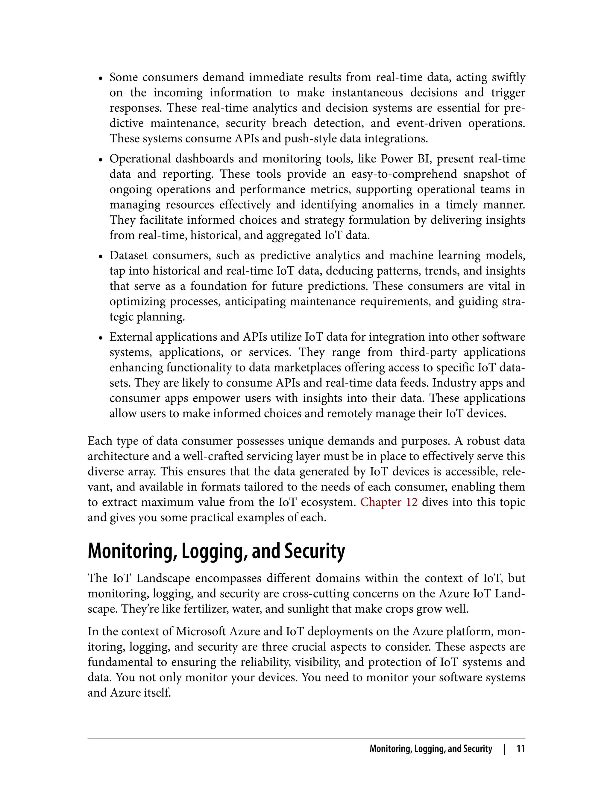 • Some consumers demand immediate results from real-time data, acting swiftly
on the incoming information to make instantaneous decisions and trigger
responses. These real-time analytics and decision systems are essential for pre‐
dictive maintenance, security breach detection, and event-driven operations.
These systems consume APIs and push-style data integrations.
• Operational dashboards and monitoring tools, like Power BI, present real-time
data and reporting. These tools provide an easy-to-comprehend snapshot of
ongoing operations and performance metrics, supporting operational teams in
managing resources effectively and identifying anomalies in a timely manner.
They facilitate informed choices and strategy formulation by delivering insights
from real-time, historical, and aggregated IoT data.
• Dataset consumers, such as predictive analytics and machine learning models,
tap into historical and real-time IoT data, deducing patterns, trends, and insights
that serve as a foundation for future predictions. These consumers are vital in
optimizing processes, anticipating maintenance requirements, and guiding stra‐
tegic planning.
• External applications and APIs utilize IoT data for integration into other software
systems, applications, or services. They range from third-party applications
enhancing functionality to data marketplaces offering access to specific IoT data‐
sets. They are likely to consume APIs and real-time data feeds. Industry apps and
consumer apps empower users with insights into their data. These applications
allow users to make informed choices and remotely manage their IoT devices.
Each type of data consumer possesses unique demands and purposes. A robust data
architecture and a well-crafted servicing layer must be in place to effectively serve this
diverse array. This ensures that the data generated by IoT devices is accessible, rele‐
vant, and available in formats tailored to the needs of each consumer, enabling them
to extract maximum value from the IoT ecosystem. Chapter 12 dives into this topic
and gives you some practical examples of each.
Monitoring, Logging, and Security
The IoT Landscape encompasses different domains within the context of IoT, but
monitoring, logging, and security are cross-cutting concerns on the Azure IoT Land‐
scape. They’re like fertilizer, water, and sunlight that make crops grow well.
In the context of Microsoft Azure and IoT deployments on the Azure platform, mon‐
itoring, logging, and security are three crucial aspects to consider. These aspects are
fundamental to ensuring the reliability, visibility, and protection of IoT systems and
data. You not only monitor your devices. You need to monitor your software systems
and Azure itself.
Monitoring, Logging, and Security | 11
 