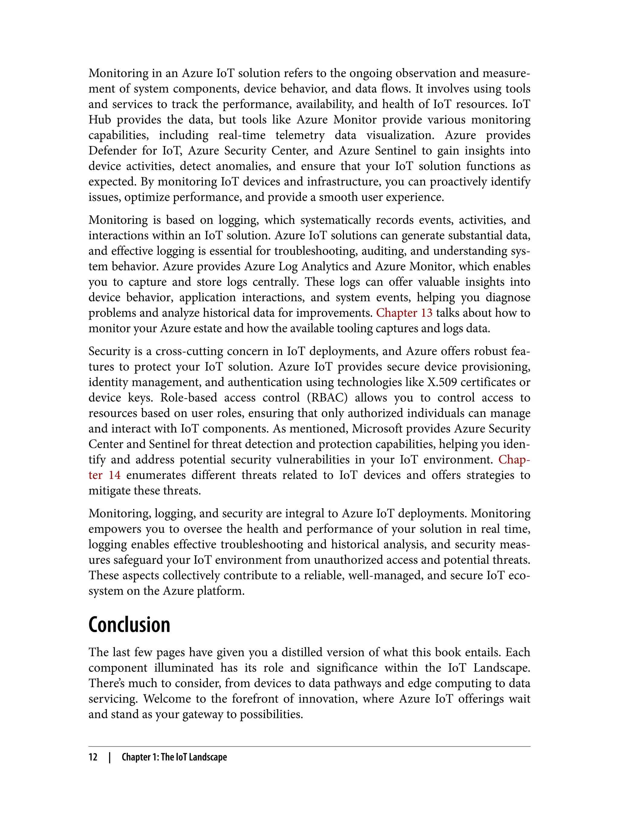 Monitoring in an Azure IoT solution refers to the ongoing observation and measure‐
ment of system components, device behavior, and data flows. It involves using tools
and services to track the performance, availability, and health of IoT resources. IoT
Hub provides the data, but tools like Azure Monitor provide various monitoring
capabilities, including real-time telemetry data visualization. Azure provides
Defender for IoT, Azure Security Center, and Azure Sentinel to gain insights into
device activities, detect anomalies, and ensure that your IoT solution functions as
expected. By monitoring IoT devices and infrastructure, you can proactively identify
issues, optimize performance, and provide a smooth user experience.
Monitoring is based on logging, which systematically records events, activities, and
interactions within an IoT solution. Azure IoT solutions can generate substantial data,
and effective logging is essential for troubleshooting, auditing, and understanding sys‐
tem behavior. Azure provides Azure Log Analytics and Azure Monitor, which enables
you to capture and store logs centrally. These logs can offer valuable insights into
device behavior, application interactions, and system events, helping you diagnose
problems and analyze historical data for improvements. Chapter 13 talks about how to
monitor your Azure estate and how the available tooling captures and logs data.
Security is a cross-cutting concern in IoT deployments, and Azure offers robust fea‐
tures to protect your IoT solution. Azure IoT provides secure device provisioning,
identity management, and authentication using technologies like X.509 certificates or
device keys. Role-based access control (RBAC) allows you to control access to
resources based on user roles, ensuring that only authorized individuals can manage
and interact with IoT components. As mentioned, Microsoft provides Azure Security
Center and Sentinel for threat detection and protection capabilities, helping you iden‐
tify and address potential security vulnerabilities in your IoT environment. Chap‐
ter 14 enumerates different threats related to IoT devices and offers strategies to
mitigate these threats.
Monitoring, logging, and security are integral to Azure IoT deployments. Monitoring
empowers you to oversee the health and performance of your solution in real time,
logging enables effective troubleshooting and historical analysis, and security meas‐
ures safeguard your IoT environment from unauthorized access and potential threats.
These aspects collectively contribute to a reliable, well-managed, and secure IoT eco‐
system on the Azure platform.
Conclusion
The last few pages have given you a distilled version of what this book entails. Each
component illuminated has its role and significance within the IoT Landscape.
There’s much to consider, from devices to data pathways and edge computing to data
servicing. Welcome to the forefront of innovation, where Azure IoT offerings wait
and stand as your gateway to possibilities.
12 | Chapter 1: The IoT Landscape
 