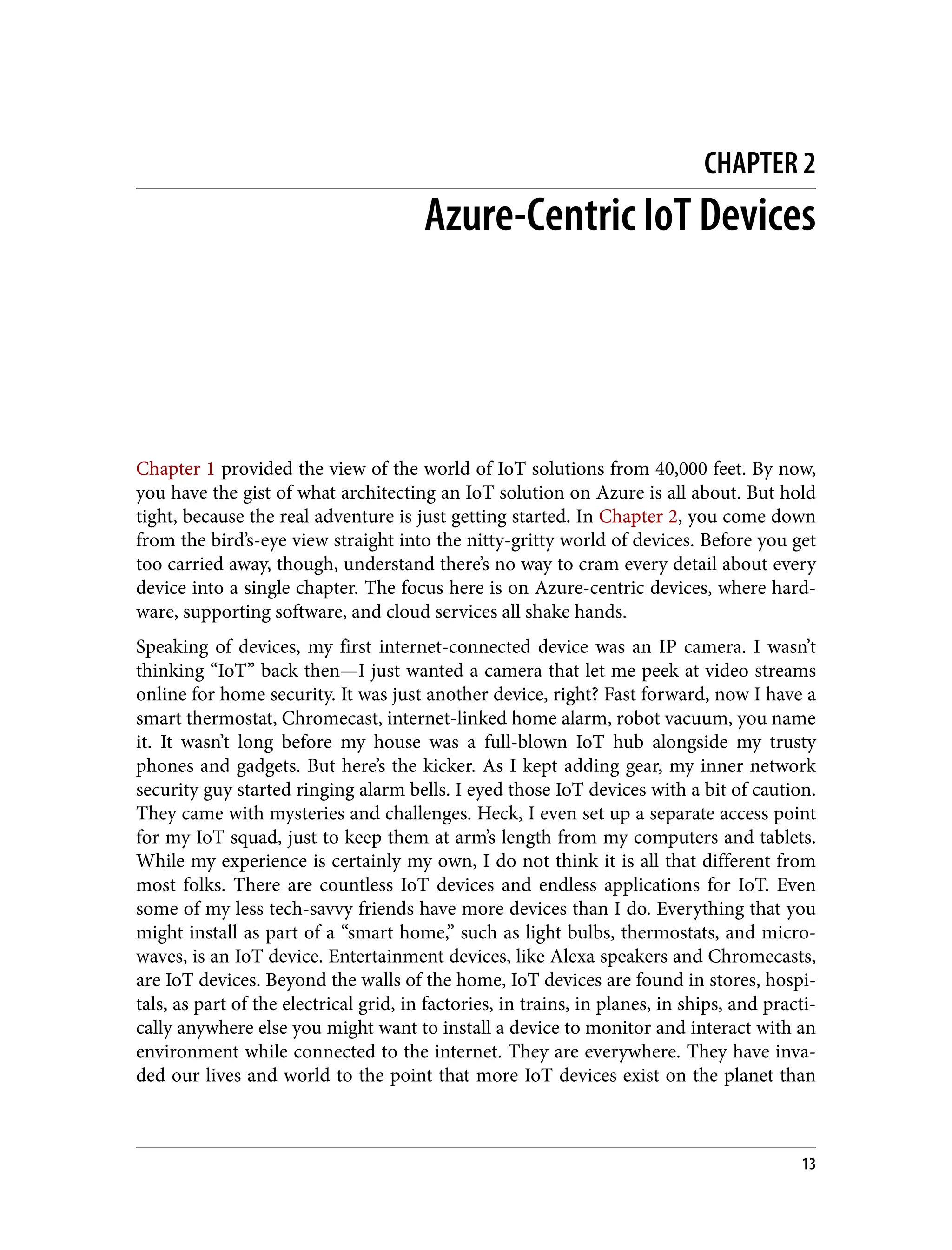 CHAPTER 2
Azure-Centric IoT Devices
Chapter 1 provided the view of the world of IoT solutions from 40,000 feet. By now,
you have the gist of what architecting an IoT solution on Azure is all about. But hold
tight, because the real adventure is just getting started. In Chapter 2, you come down
from the bird’s-eye view straight into the nitty-gritty world of devices. Before you get
too carried away, though, understand there’s no way to cram every detail about every
device into a single chapter. The focus here is on Azure-centric devices, where hard‐
ware, supporting software, and cloud services all shake hands.
Speaking of devices, my first internet-connected device was an IP camera. I wasn’t
thinking “IoT” back then—I just wanted a camera that let me peek at video streams
online for home security. It was just another device, right? Fast forward, now I have a
smart thermostat, Chromecast, internet-linked home alarm, robot vacuum, you name
it. It wasn’t long before my house was a full-blown IoT hub alongside my trusty
phones and gadgets. But here’s the kicker. As I kept adding gear, my inner network
security guy started ringing alarm bells. I eyed those IoT devices with a bit of caution.
They came with mysteries and challenges. Heck, I even set up a separate access point
for my IoT squad, just to keep them at arm’s length from my computers and tablets.
While my experience is certainly my own, I do not think it is all that different from
most folks. There are countless IoT devices and endless applications for IoT. Even
some of my less tech-savvy friends have more devices than I do. Everything that you
might install as part of a “smart home,” such as light bulbs, thermostats, and micro‐
waves, is an IoT device. Entertainment devices, like Alexa speakers and Chromecasts,
are IoT devices. Beyond the walls of the home, IoT devices are found in stores, hospi‐
tals, as part of the electrical grid, in factories, in trains, in planes, in ships, and practi‐
cally anywhere else you might want to install a device to monitor and interact with an
environment while connected to the internet. They are everywhere. They have inva‐
ded our lives and world to the point that more IoT devices exist on the planet than
13
 