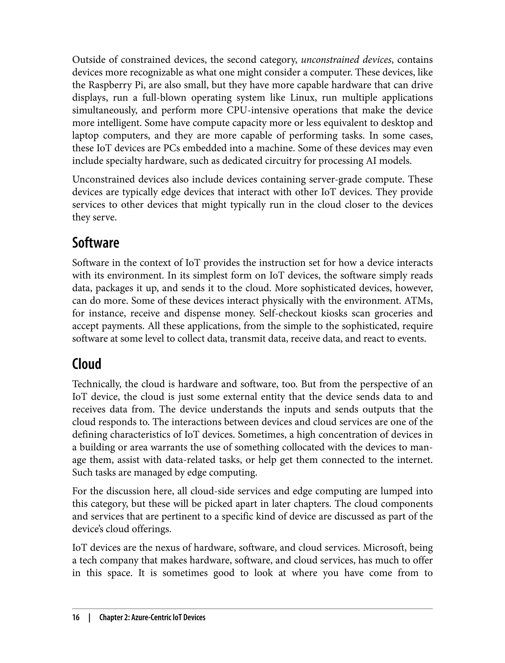 Outside of constrained devices, the second category, unconstrained devices, contains
devices more recognizable as what one might consider a computer. These devices, like
the Raspberry Pi, are also small, but they have more capable hardware that can drive
displays, run a full-blown operating system like Linux, run multiple applications
simultaneously, and perform more CPU-intensive operations that make the device
more intelligent. Some have compute capacity more or less equivalent to desktop and
laptop computers, and they are more capable of performing tasks. In some cases,
these IoT devices are PCs embedded into a machine. Some of these devices may even
include specialty hardware, such as dedicated circuitry for processing AI models.
Unconstrained devices also include devices containing server-grade compute. These
devices are typically edge devices that interact with other IoT devices. They provide
services to other devices that might typically run in the cloud closer to the devices
they serve.
Software
Software in the context of IoT provides the instruction set for how a device interacts
with its environment. In its simplest form on IoT devices, the software simply reads
data, packages it up, and sends it to the cloud. More sophisticated devices, however,
can do more. Some of these devices interact physically with the environment. ATMs,
for instance, receive and dispense money. Self-checkout kiosks scan groceries and
accept payments. All these applications, from the simple to the sophisticated, require
software at some level to collect data, transmit data, receive data, and react to events.
Cloud
Technically, the cloud is hardware and software, too. But from the perspective of an
IoT device, the cloud is just some external entity that the device sends data to and
receives data from. The device understands the inputs and sends outputs that the
cloud responds to. The interactions between devices and cloud services are one of the
defining characteristics of IoT devices. Sometimes, a high concentration of devices in
a building or area warrants the use of something collocated with the devices to man‐
age them, assist with data-related tasks, or help get them connected to the internet.
Such tasks are managed by edge computing.
For the discussion here, all cloud-side services and edge computing are lumped into
this category, but these will be picked apart in later chapters. The cloud components
and services that are pertinent to a specific kind of device are discussed as part of the
device’s cloud offerings.
IoT devices are the nexus of hardware, software, and cloud services. Microsoft, being
a tech company that makes hardware, software, and cloud services, has much to offer
in this space. It is sometimes good to look at where you have come from to
16 | Chapter 2: Azure-Centric IoT Devices
 
