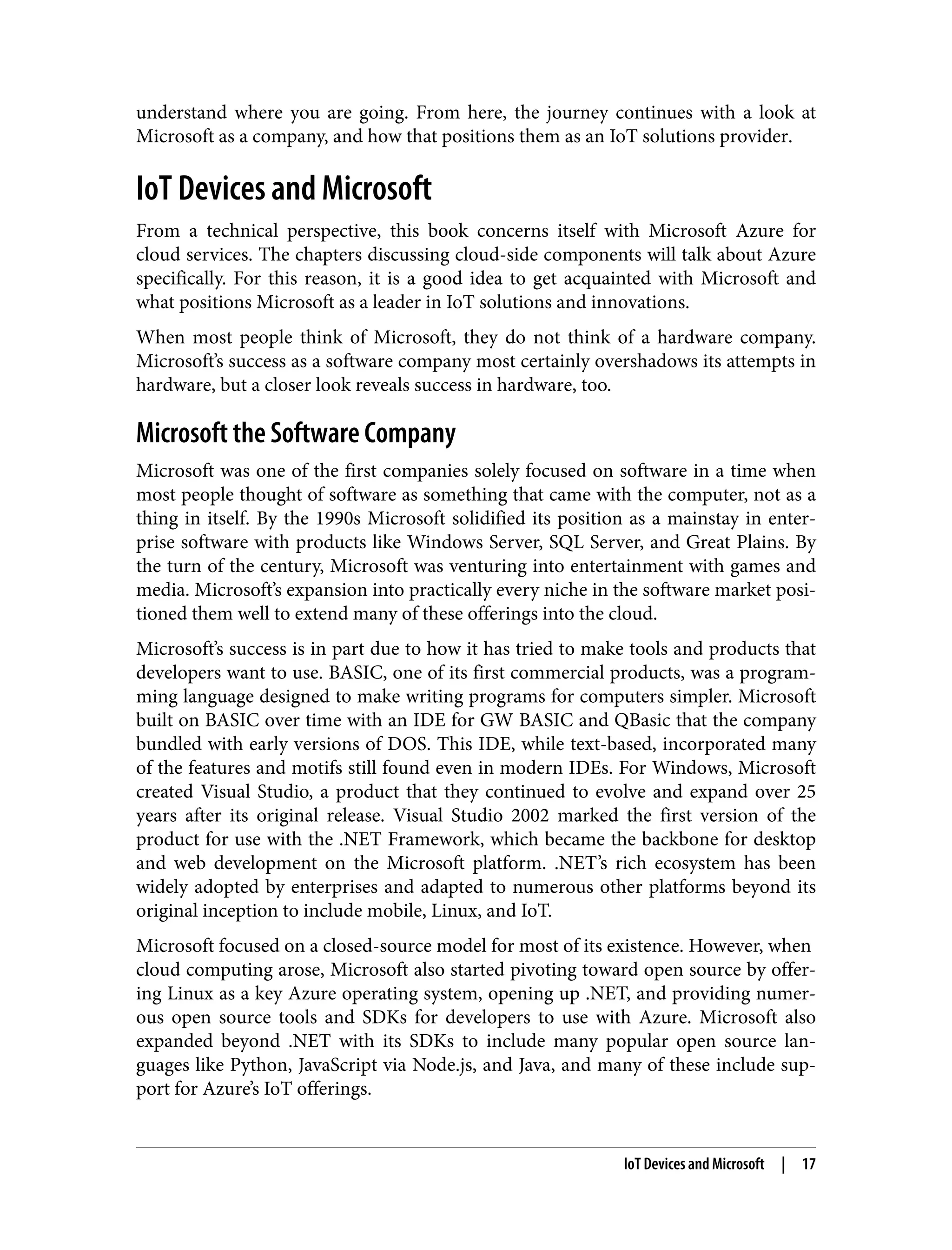 understand where you are going. From here, the journey continues with a look at
Microsoft as a company, and how that positions them as an IoT solutions provider.
IoT Devices and Microsoft
From a technical perspective, this book concerns itself with Microsoft Azure for
cloud services. The chapters discussing cloud-side components will talk about Azure
specifically. For this reason, it is a good idea to get acquainted with Microsoft and
what positions Microsoft as a leader in IoT solutions and innovations.
When most people think of Microsoft, they do not think of a hardware company.
Microsoft’s success as a software company most certainly overshadows its attempts in
hardware, but a closer look reveals success in hardware, too.
Microsoft the Software Company
Microsoft was one of the first companies solely focused on software in a time when
most people thought of software as something that came with the computer, not as a
thing in itself. By the 1990s Microsoft solidified its position as a mainstay in enter‐
prise software with products like Windows Server, SQL Server, and Great Plains. By
the turn of the century, Microsoft was venturing into entertainment with games and
media. Microsoft’s expansion into practically every niche in the software market posi‐
tioned them well to extend many of these offerings into the cloud.
Microsoft’s success is in part due to how it has tried to make tools and products that
developers want to use. BASIC, one of its first commercial products, was a program‐
ming language designed to make writing programs for computers simpler. Microsoft
built on BASIC over time with an IDE for GW BASIC and QBasic that the company
bundled with early versions of DOS. This IDE, while text-based, incorporated many
of the features and motifs still found even in modern IDEs. For Windows, Microsoft
created Visual Studio, a product that they continued to evolve and expand over 25
years after its original release. Visual Studio 2002 marked the first version of the
product for use with the .NET Framework, which became the backbone for desktop
and web development on the Microsoft platform. .NET’s rich ecosystem has been
widely adopted by enterprises and adapted to numerous other platforms beyond its
original inception to include mobile, Linux, and IoT.
Microsoft focused on a closed-source model for most of its existence. However, when
cloud computing arose, Microsoft also started pivoting toward open source by offer‐
ing Linux as a key Azure operating system, opening up .NET, and providing numer‐
ous open source tools and SDKs for developers to use with Azure. Microsoft also
expanded beyond .NET with its SDKs to include many popular open source lan‐
guages like Python, JavaScript via Node.js, and Java, and many of these include sup‐
port for Azure’s IoT offerings.
IoT Devices and Microsoft | 17
 