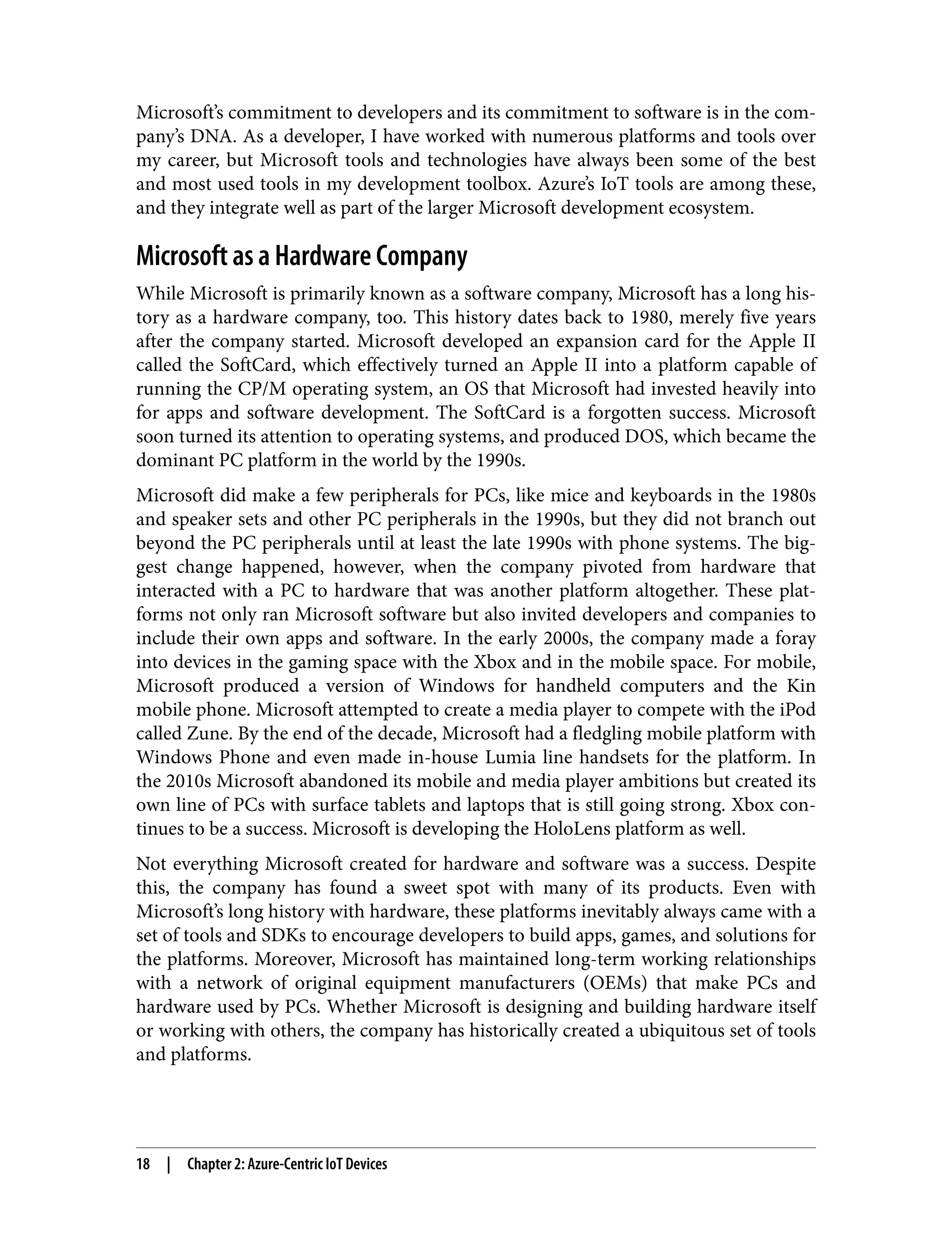 Microsoft’s commitment to developers and its commitment to software is in the com‐
pany’s DNA. As a developer, I have worked with numerous platforms and tools over
my career, but Microsoft tools and technologies have always been some of the best
and most used tools in my development toolbox. Azure’s IoT tools are among these,
and they integrate well as part of the larger Microsoft development ecosystem.
Microsoft as a Hardware Company
While Microsoft is primarily known as a software company, Microsoft has a long his‐
tory as a hardware company, too. This history dates back to 1980, merely five years
after the company started. Microsoft developed an expansion card for the Apple II
called the SoftCard, which effectively turned an Apple II into a platform capable of
running the CP/M operating system, an OS that Microsoft had invested heavily into
for apps and software development. The SoftCard is a forgotten success. Microsoft
soon turned its attention to operating systems, and produced DOS, which became the
dominant PC platform in the world by the 1990s.
Microsoft did make a few peripherals for PCs, like mice and keyboards in the 1980s
and speaker sets and other PC peripherals in the 1990s, but they did not branch out
beyond the PC peripherals until at least the late 1990s with phone systems. The big‐
gest change happened, however, when the company pivoted from hardware that
interacted with a PC to hardware that was another platform altogether. These plat‐
forms not only ran Microsoft software but also invited developers and companies to
include their own apps and software. In the early 2000s, the company made a foray
into devices in the gaming space with the Xbox and in the mobile space. For mobile,
Microsoft produced a version of Windows for handheld computers and the Kin
mobile phone. Microsoft attempted to create a media player to compete with the iPod
called Zune. By the end of the decade, Microsoft had a fledgling mobile platform with
Windows Phone and even made in-house Lumia line handsets for the platform. In
the 2010s Microsoft abandoned its mobile and media player ambitions but created its
own line of PCs with surface tablets and laptops that is still going strong. Xbox con‐
tinues to be a success. Microsoft is developing the HoloLens platform as well.
Not everything Microsoft created for hardware and software was a success. Despite
this, the company has found a sweet spot with many of its products. Even with
Microsoft’s long history with hardware, these platforms inevitably always came with a
set of tools and SDKs to encourage developers to build apps, games, and solutions for
the platforms. Moreover, Microsoft has maintained long-term working relationships
with a network of original equipment manufacturers (OEMs) that make PCs and
hardware used by PCs. Whether Microsoft is designing and building hardware itself
or working with others, the company has historically created a ubiquitous set of tools
and platforms.
18 | Chapter 2: Azure-Centric IoT Devices
 