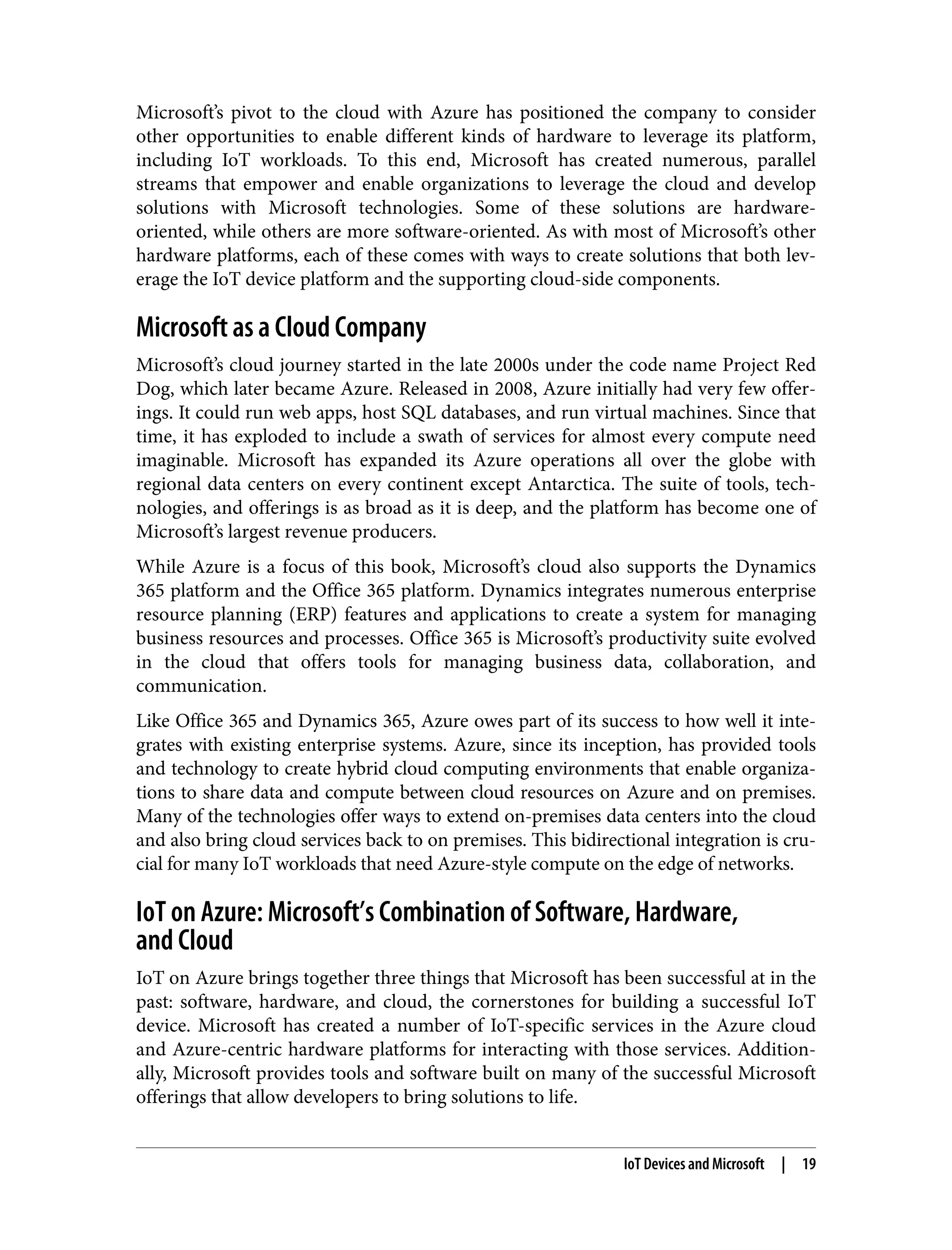Microsoft’s pivot to the cloud with Azure has positioned the company to consider
other opportunities to enable different kinds of hardware to leverage its platform,
including IoT workloads. To this end, Microsoft has created numerous, parallel
streams that empower and enable organizations to leverage the cloud and develop
solutions with Microsoft technologies. Some of these solutions are hardware-
oriented, while others are more software-oriented. As with most of Microsoft’s other
hardware platforms, each of these comes with ways to create solutions that both lev‐
erage the IoT device platform and the supporting cloud-side components.
Microsoft as a Cloud Company
Microsoft’s cloud journey started in the late 2000s under the code name Project Red
Dog, which later became Azure. Released in 2008, Azure initially had very few offer‐
ings. It could run web apps, host SQL databases, and run virtual machines. Since that
time, it has exploded to include a swath of services for almost every compute need
imaginable. Microsoft has expanded its Azure operations all over the globe with
regional data centers on every continent except Antarctica. The suite of tools, tech‐
nologies, and offerings is as broad as it is deep, and the platform has become one of
Microsoft’s largest revenue producers.
While Azure is a focus of this book, Microsoft’s cloud also supports the Dynamics
365 platform and the Office 365 platform. Dynamics integrates numerous enterprise
resource planning (ERP) features and applications to create a system for managing
business resources and processes. Office 365 is Microsoft’s productivity suite evolved
in the cloud that offers tools for managing business data, collaboration, and
communication.
Like Office 365 and Dynamics 365, Azure owes part of its success to how well it inte‐
grates with existing enterprise systems. Azure, since its inception, has provided tools
and technology to create hybrid cloud computing environments that enable organiza‐
tions to share data and compute between cloud resources on Azure and on premises.
Many of the technologies offer ways to extend on-premises data centers into the cloud
and also bring cloud services back to on premises. This bidirectional integration is cru‐
cial for many IoT workloads that need Azure-style compute on the edge of networks.
IoT on Azure: Microsoft’s Combination of Software, Hardware,
and Cloud
IoT on Azure brings together three things that Microsoft has been successful at in the
past: software, hardware, and cloud, the cornerstones for building a successful IoT
device. Microsoft has created a number of IoT-specific services in the Azure cloud
and Azure-centric hardware platforms for interacting with those services. Addition‐
ally, Microsoft provides tools and software built on many of the successful Microsoft
offerings that allow developers to bring solutions to life.
IoT Devices and Microsoft | 19
 