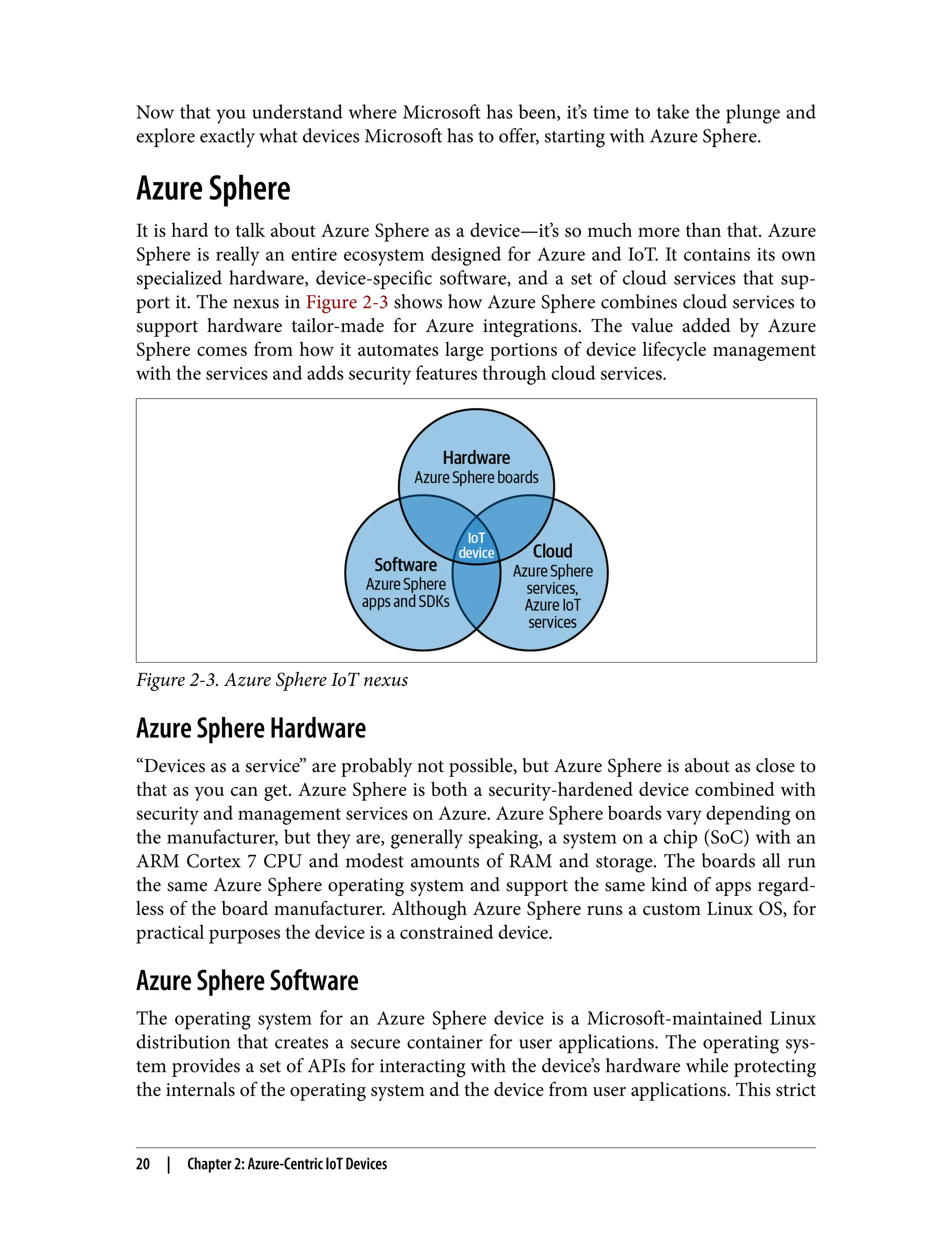 Now that you understand where Microsoft has been, it’s time to take the plunge and
explore exactly what devices Microsoft has to offer, starting with Azure Sphere.
Azure Sphere
It is hard to talk about Azure Sphere as a device—it’s so much more than that. Azure
Sphere is really an entire ecosystem designed for Azure and IoT. It contains its own
specialized hardware, device-specific software, and a set of cloud services that sup‐
port it. The nexus in Figure 2-3 shows how Azure Sphere combines cloud services to
support hardware tailor-made for Azure integrations. The value added by Azure
Sphere comes from how it automates large portions of device lifecycle management
with the services and adds security features through cloud services.
Figure 2-3. Azure Sphere IoT nexus
Azure Sphere Hardware
“Devices as a service” are probably not possible, but Azure Sphere is about as close to
that as you can get. Azure Sphere is both a security-hardened device combined with
security and management services on Azure. Azure Sphere boards vary depending on
the manufacturer, but they are, generally speaking, a system on a chip (SoC) with an
ARM Cortex 7 CPU and modest amounts of RAM and storage. The boards all run
the same Azure Sphere operating system and support the same kind of apps regard‐
less of the board manufacturer. Although Azure Sphere runs a custom Linux OS, for
practical purposes the device is a constrained device.
Azure Sphere Software
The operating system for an Azure Sphere device is a Microsoft-maintained Linux
distribution that creates a secure container for user applications. The operating sys‐
tem provides a set of APIs for interacting with the device’s hardware while protecting
the internals of the operating system and the device from user applications. This strict
20 | Chapter 2: Azure-Centric IoT Devices
 