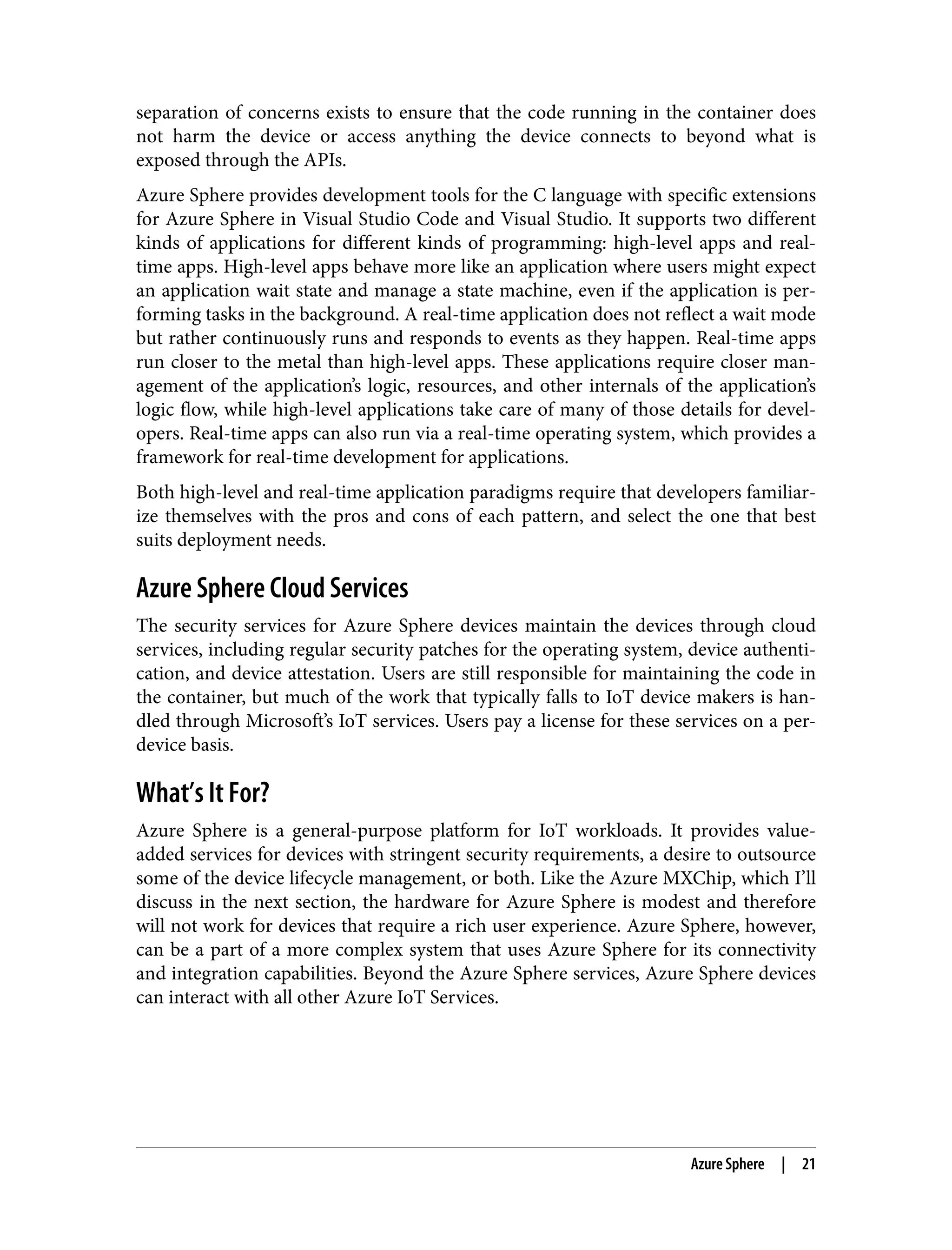 separation of concerns exists to ensure that the code running in the container does
not harm the device or access anything the device connects to beyond what is
exposed through the APIs.
Azure Sphere provides development tools for the C language with specific extensions
for Azure Sphere in Visual Studio Code and Visual Studio. It supports two different
kinds of applications for different kinds of programming: high-level apps and real-
time apps. High-level apps behave more like an application where users might expect
an application wait state and manage a state machine, even if the application is per‐
forming tasks in the background. A real-time application does not reflect a wait mode
but rather continuously runs and responds to events as they happen. Real-time apps
run closer to the metal than high-level apps. These applications require closer man‐
agement of the application’s logic, resources, and other internals of the application’s
logic flow, while high-level applications take care of many of those details for devel‐
opers. Real-time apps can also run via a real-time operating system, which provides a
framework for real-time development for applications.
Both high-level and real-time application paradigms require that developers familiar‐
ize themselves with the pros and cons of each pattern, and select the one that best
suits deployment needs.
Azure Sphere Cloud Services
The security services for Azure Sphere devices maintain the devices through cloud
services, including regular security patches for the operating system, device authenti‐
cation, and device attestation. Users are still responsible for maintaining the code in
the container, but much of the work that typically falls to IoT device makers is han‐
dled through Microsoft’s IoT services. Users pay a license for these services on a per-
device basis.
What’s It For?
Azure Sphere is a general-purpose platform for IoT workloads. It provides value-
added services for devices with stringent security requirements, a desire to outsource
some of the device lifecycle management, or both. Like the Azure MXChip, which I’ll
discuss in the next section, the hardware for Azure Sphere is modest and therefore
will not work for devices that require a rich user experience. Azure Sphere, however,
can be a part of a more complex system that uses Azure Sphere for its connectivity
and integration capabilities. Beyond the Azure Sphere services, Azure Sphere devices
can interact with all other Azure IoT Services.
Azure Sphere | 21
 