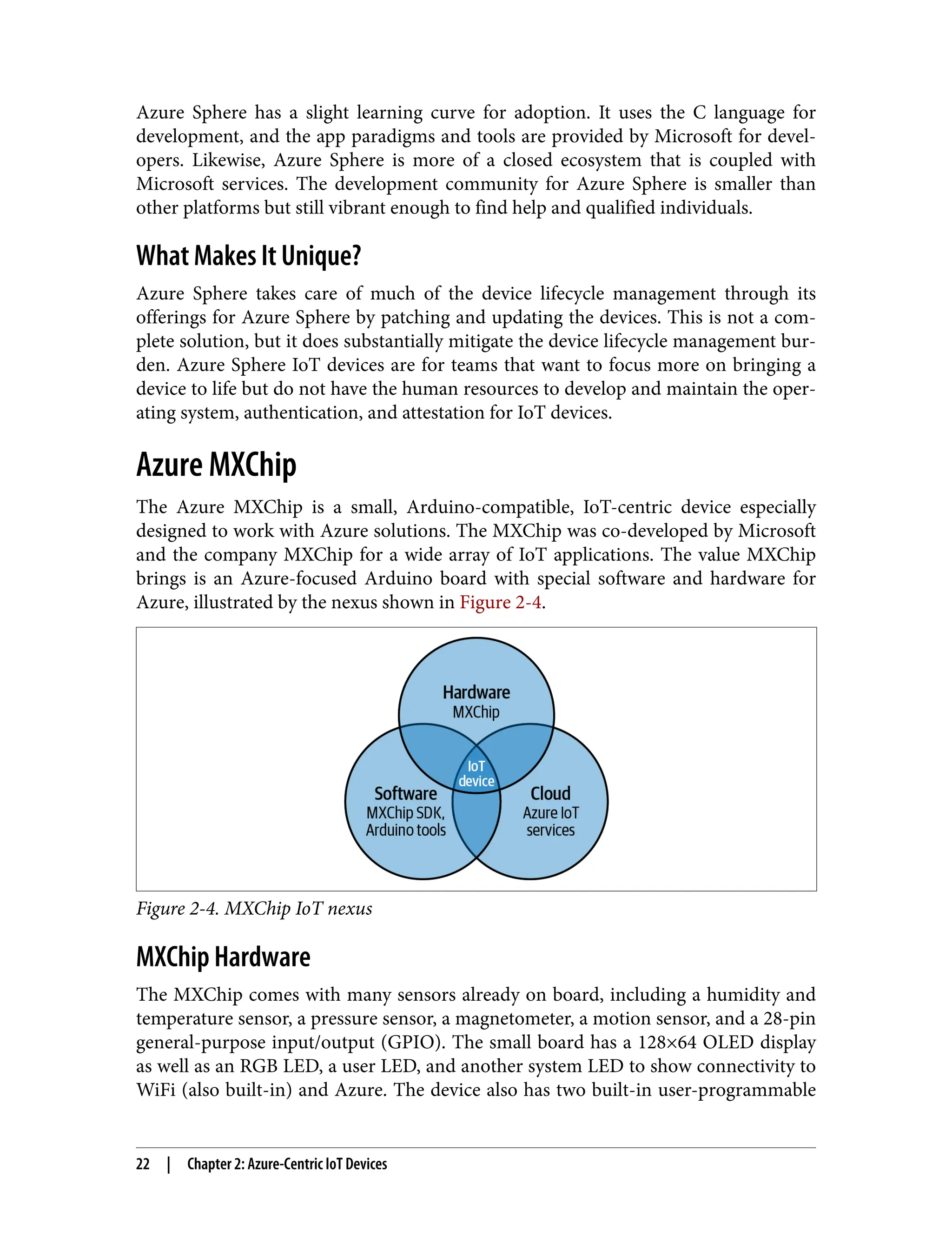 Azure Sphere has a slight learning curve for adoption. It uses the C language for
development, and the app paradigms and tools are provided by Microsoft for devel‐
opers. Likewise, Azure Sphere is more of a closed ecosystem that is coupled with
Microsoft services. The development community for Azure Sphere is smaller than
other platforms but still vibrant enough to find help and qualified individuals.
What Makes It Unique?
Azure Sphere takes care of much of the device lifecycle management through its
offerings for Azure Sphere by patching and updating the devices. This is not a com‐
plete solution, but it does substantially mitigate the device lifecycle management bur‐
den. Azure Sphere IoT devices are for teams that want to focus more on bringing a
device to life but do not have the human resources to develop and maintain the oper‐
ating system, authentication, and attestation for IoT devices.
Azure MXChip
The Azure MXChip is a small, Arduino-compatible, IoT-centric device especially
designed to work with Azure solutions. The MXChip was co-developed by Microsoft
and the company MXChip for a wide array of IoT applications. The value MXChip
brings is an Azure-focused Arduino board with special software and hardware for
Azure, illustrated by the nexus shown in Figure 2-4.
Figure 2-4. MXChip IoT nexus
MXChip Hardware
The MXChip comes with many sensors already on board, including a humidity and
temperature sensor, a pressure sensor, a magnetometer, a motion sensor, and a 28-pin
general-purpose input/output (GPIO). The small board has a 128×64 OLED display
as well as an RGB LED, a user LED, and another system LED to show connectivity to
WiFi (also built-in) and Azure. The device also has two built-in user-programmable
22 | Chapter 2: Azure-Centric IoT Devices
 