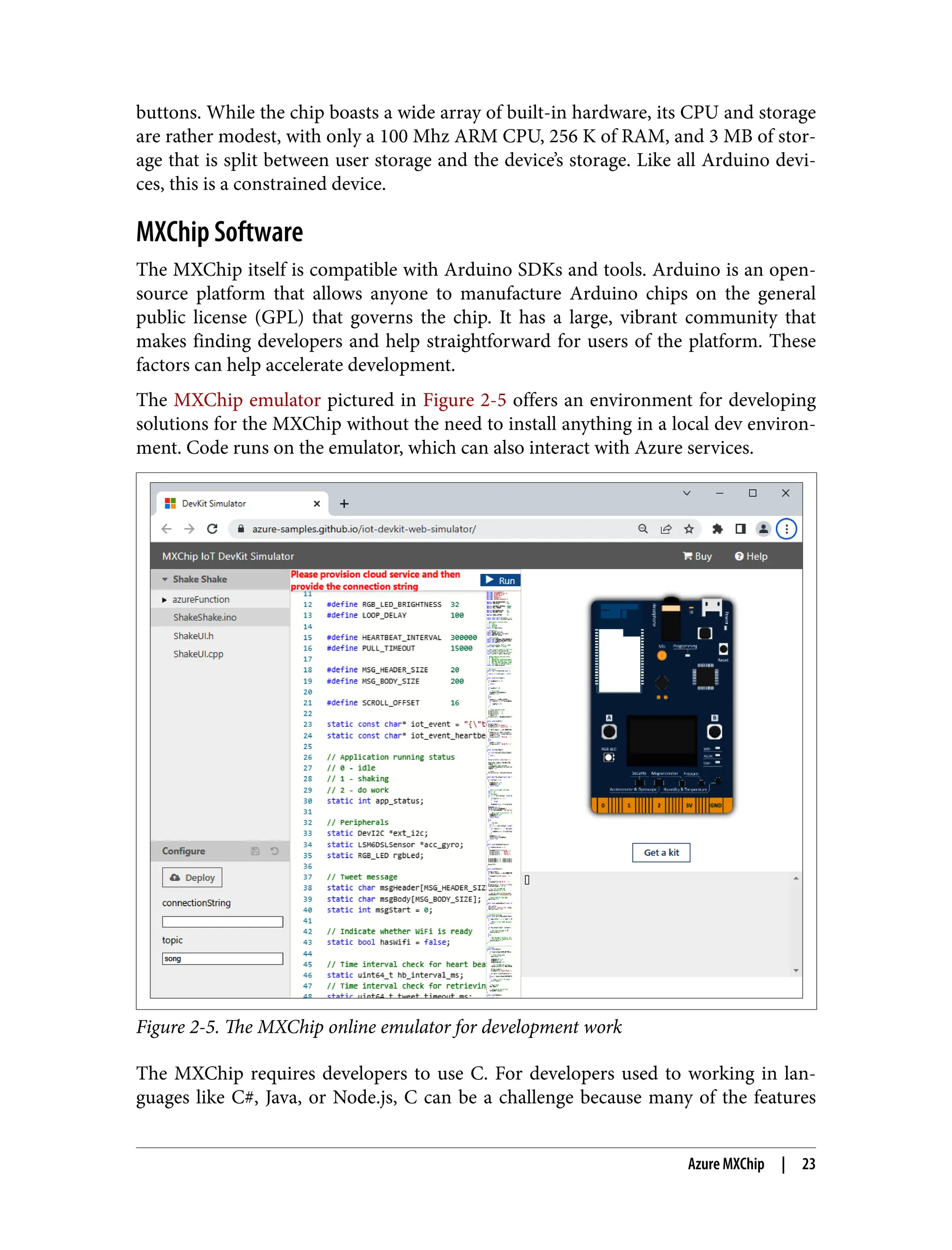 buttons. While the chip boasts a wide array of built-in hardware, its CPU and storage
are rather modest, with only a 100 Mhz ARM CPU, 256 K of RAM, and 3 MB of stor‐
age that is split between user storage and the device’s storage. Like all Arduino devi‐
ces, this is a constrained device.
MXChip Software
The MXChip itself is compatible with Arduino SDKs and tools. Arduino is an open-
source platform that allows anyone to manufacture Arduino chips on the general
public license (GPL) that governs the chip. It has a large, vibrant community that
makes finding developers and help straightforward for users of the platform. These
factors can help accelerate development.
The MXChip emulator pictured in Figure 2-5 offers an environment for developing
solutions for the MXChip without the need to install anything in a local dev environ‐
ment. Code runs on the emulator, which can also interact with Azure services.
Figure 2-5. The MXChip online emulator for development work
The MXChip requires developers to use C. For developers used to working in lan‐
guages like C#, Java, or Node.js, C can be a challenge because many of the features
Azure MXChip | 23
 