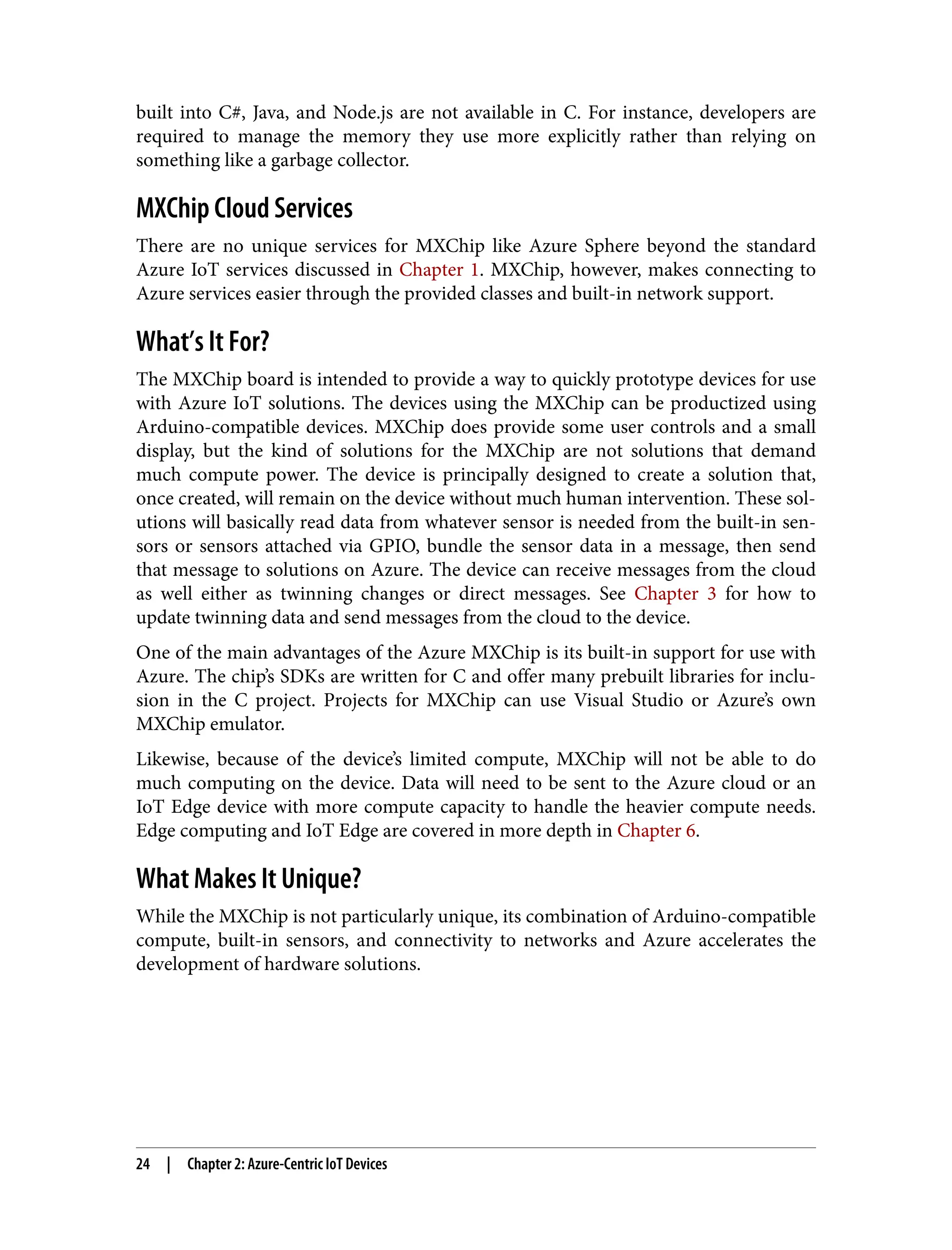built into C#, Java, and Node.js are not available in C. For instance, developers are
required to manage the memory they use more explicitly rather than relying on
something like a garbage collector.
MXChip Cloud Services
There are no unique services for MXChip like Azure Sphere beyond the standard
Azure IoT services discussed in Chapter 1. MXChip, however, makes connecting to
Azure services easier through the provided classes and built-in network support.
What’s It For?
The MXChip board is intended to provide a way to quickly prototype devices for use
with Azure IoT solutions. The devices using the MXChip can be productized using
Arduino-compatible devices. MXChip does provide some user controls and a small
display, but the kind of solutions for the MXChip are not solutions that demand
much compute power. The device is principally designed to create a solution that,
once created, will remain on the device without much human intervention. These sol‐
utions will basically read data from whatever sensor is needed from the built-in sen‐
sors or sensors attached via GPIO, bundle the sensor data in a message, then send
that message to solutions on Azure. The device can receive messages from the cloud
as well either as twinning changes or direct messages. See Chapter 3 for how to
update twinning data and send messages from the cloud to the device.
One of the main advantages of the Azure MXChip is its built-in support for use with
Azure. The chip’s SDKs are written for C and offer many prebuilt libraries for inclu‐
sion in the C project. Projects for MXChip can use Visual Studio or Azure’s own
MXChip emulator.
Likewise, because of the device’s limited compute, MXChip will not be able to do
much computing on the device. Data will need to be sent to the Azure cloud or an
IoT Edge device with more compute capacity to handle the heavier compute needs.
Edge computing and IoT Edge are covered in more depth in Chapter 6.
What Makes It Unique?
While the MXChip is not particularly unique, its combination of Arduino-compatible
compute, built-in sensors, and connectivity to networks and Azure accelerates the
development of hardware solutions.
24 | Chapter 2: Azure-Centric IoT Devices
 