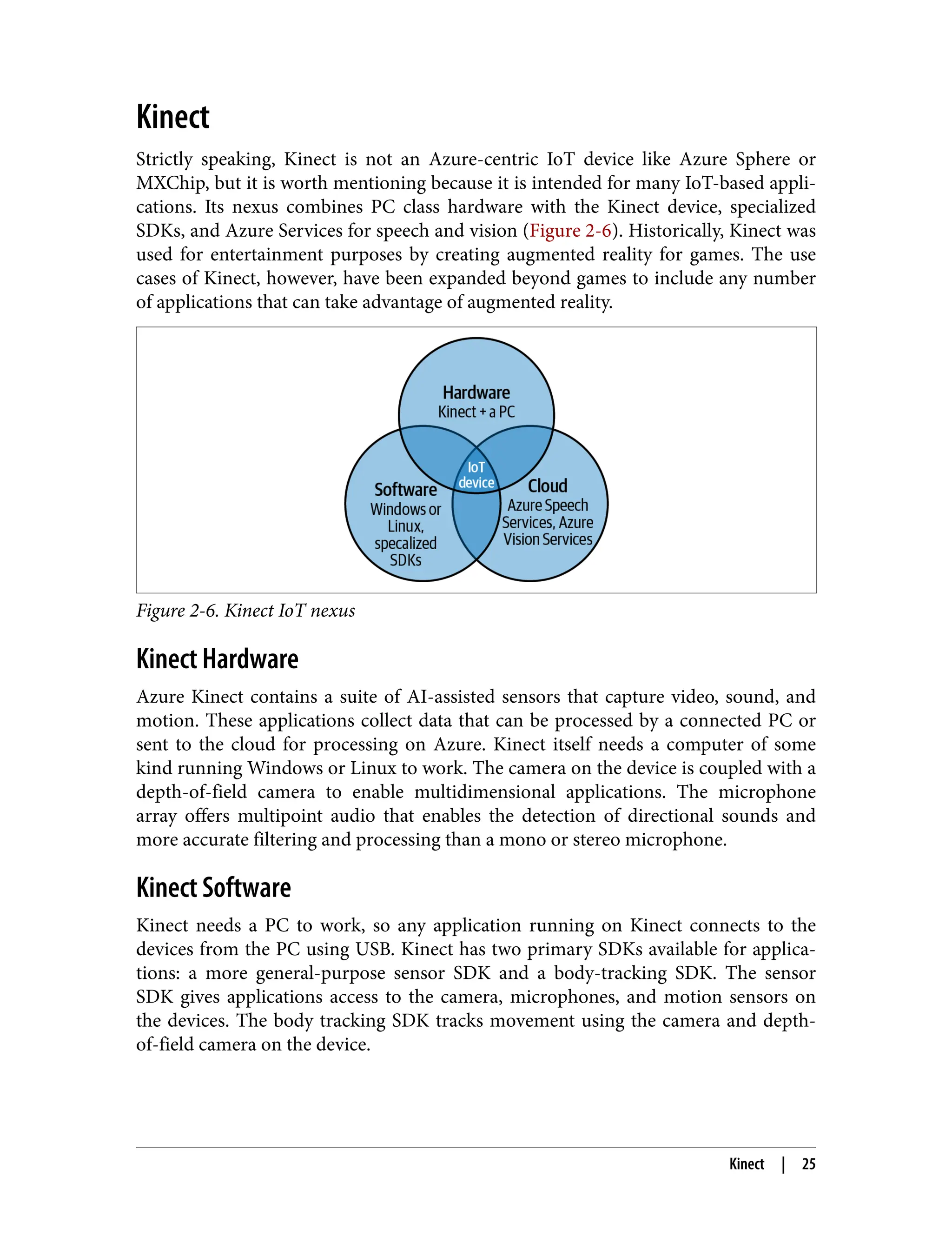 Kinect
Strictly speaking, Kinect is not an Azure-centric IoT device like Azure Sphere or
MXChip, but it is worth mentioning because it is intended for many IoT-based appli‐
cations. Its nexus combines PC class hardware with the Kinect device, specialized
SDKs, and Azure Services for speech and vision (Figure 2-6). Historically, Kinect was
used for entertainment purposes by creating augmented reality for games. The use
cases of Kinect, however, have been expanded beyond games to include any number
of applications that can take advantage of augmented reality.
Figure 2-6. Kinect IoT nexus
Kinect Hardware
Azure Kinect contains a suite of AI-assisted sensors that capture video, sound, and
motion. These applications collect data that can be processed by a connected PC or
sent to the cloud for processing on Azure. Kinect itself needs a computer of some
kind running Windows or Linux to work. The camera on the device is coupled with a
depth-of-field camera to enable multidimensional applications. The microphone
array offers multipoint audio that enables the detection of directional sounds and
more accurate filtering and processing than a mono or stereo microphone.
Kinect Software
Kinect needs a PC to work, so any application running on Kinect connects to the
devices from the PC using USB. Kinect has two primary SDKs available for applica‐
tions: a more general-purpose sensor SDK and a body-tracking SDK. The sensor
SDK gives applications access to the camera, microphones, and motion sensors on
the devices. The body tracking SDK tracks movement using the camera and depth-
of-field camera on the device.
Kinect | 25
 