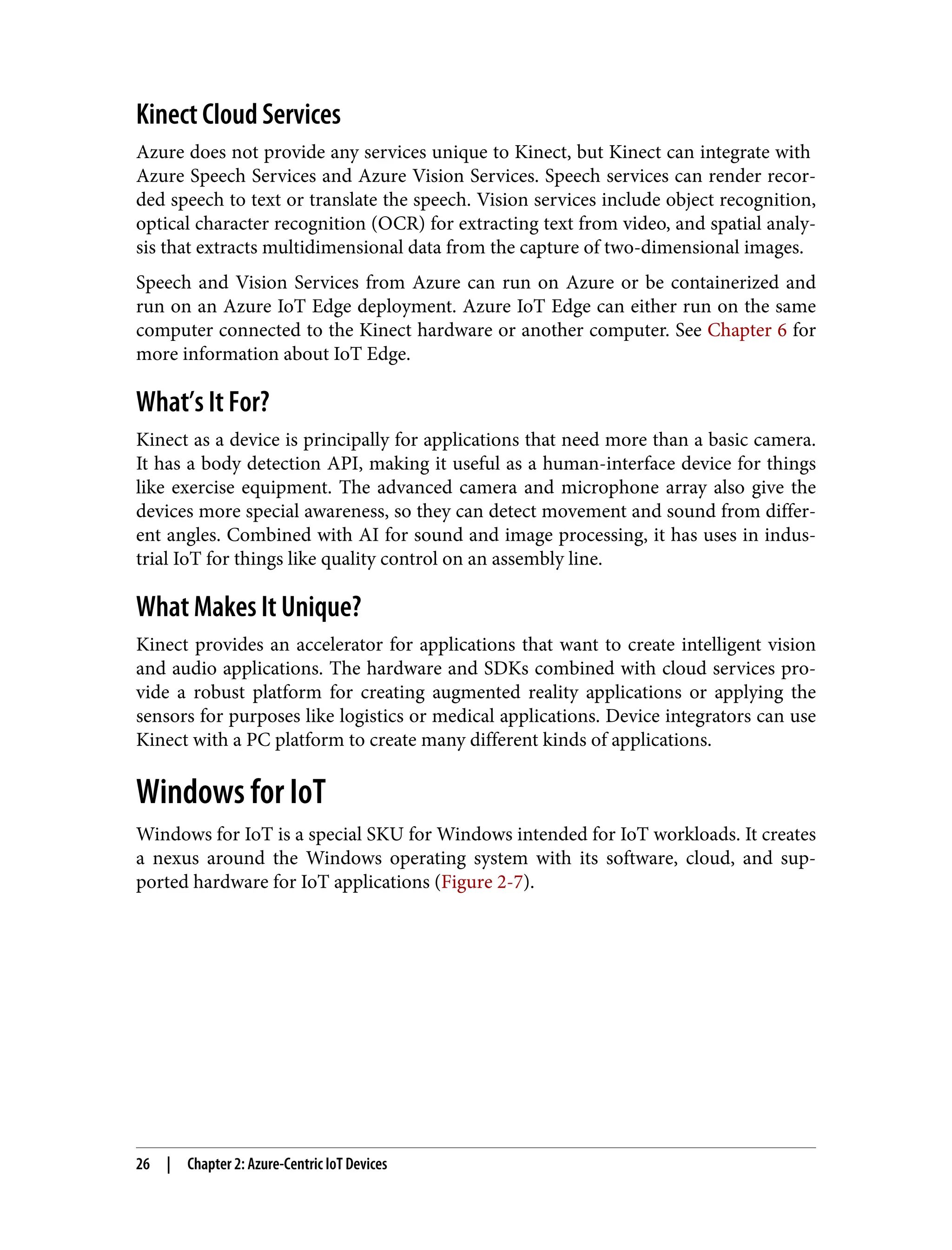 Kinect Cloud Services
Azure does not provide any services unique to Kinect, but Kinect can integrate with
Azure Speech Services and Azure Vision Services. Speech services can render recor‐
ded speech to text or translate the speech. Vision services include object recognition,
optical character recognition (OCR) for extracting text from video, and spatial analy‐
sis that extracts multidimensional data from the capture of two-dimensional images.
Speech and Vision Services from Azure can run on Azure or be containerized and
run on an Azure IoT Edge deployment. Azure IoT Edge can either run on the same
computer connected to the Kinect hardware or another computer. See Chapter 6 for
more information about IoT Edge.
What’s It For?
Kinect as a device is principally for applications that need more than a basic camera.
It has a body detection API, making it useful as a human-interface device for things
like exercise equipment. The advanced camera and microphone array also give the
devices more special awareness, so they can detect movement and sound from differ‐
ent angles. Combined with AI for sound and image processing, it has uses in indus‐
trial IoT for things like quality control on an assembly line.
What Makes It Unique?
Kinect provides an accelerator for applications that want to create intelligent vision
and audio applications. The hardware and SDKs combined with cloud services pro‐
vide a robust platform for creating augmented reality applications or applying the
sensors for purposes like logistics or medical applications. Device integrators can use
Kinect with a PC platform to create many different kinds of applications.
Windows for IoT
Windows for IoT is a special SKU for Windows intended for IoT workloads. It creates
a nexus around the Windows operating system with its software, cloud, and sup‐
ported hardware for IoT applications (Figure 2-7).
26 | Chapter 2: Azure-Centric IoT Devices
 